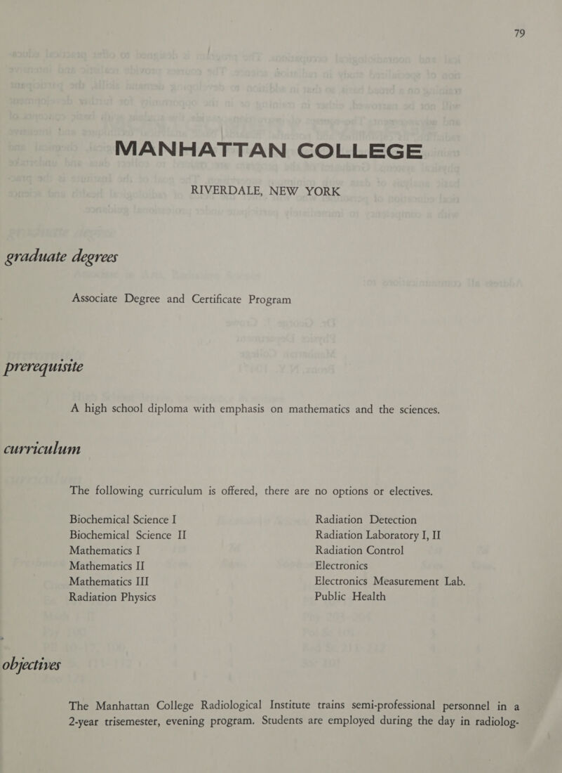 MANHATTAN COLLEGE RIVERDALE, NEW YORK graduate degrees Associate Degree and Certificate Program prerequisite A high school diploma with emphasis on mathematics and the sciences. curriculum The following curriculum is offered, there are no options or electives. Biochemical Science I Radiation Detection Biochemical Science II Radiation Laboratory I, II Mathematics I Radiation Control Mathematics II Electronics Mathematics III Electronics Measurement Lab. Radiation Physics Public Health objectives The Manhattan College Radiological Institute trains semi-professional personnel in a 2-year trisemester, evening program. Students are employed during the day in radiolog-