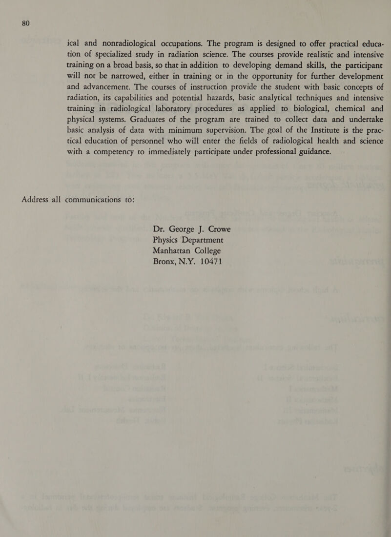 ical and nonradiological occupations. The program is designed to offer practical educa- tion of specialized study in radiation science. The courses provide realistic and intensive training on a broad basis, so that in addition to developing demand skills, the participant will not be narrowed, either in training or in the opportunity for further development and advancement. The courses of instruction provide the student with basic concepts of radiation, its capabilities and potential hazards, basic analytical techniques and intensive training in radiological laboratory procedures as applied to biological, chemical and physical systems. Graduates of the program are trained to collect data and undertake basic analysis of data with minimum supervision. The goal of the Institute is the prac- tical education of personnel who will enter the fields of radiological health and science with a competency to immediately participate under professional guidance. Address all communications to: Dr. George J. Crowe Physics Department Manhattan College Bronx, N.Y. 10471