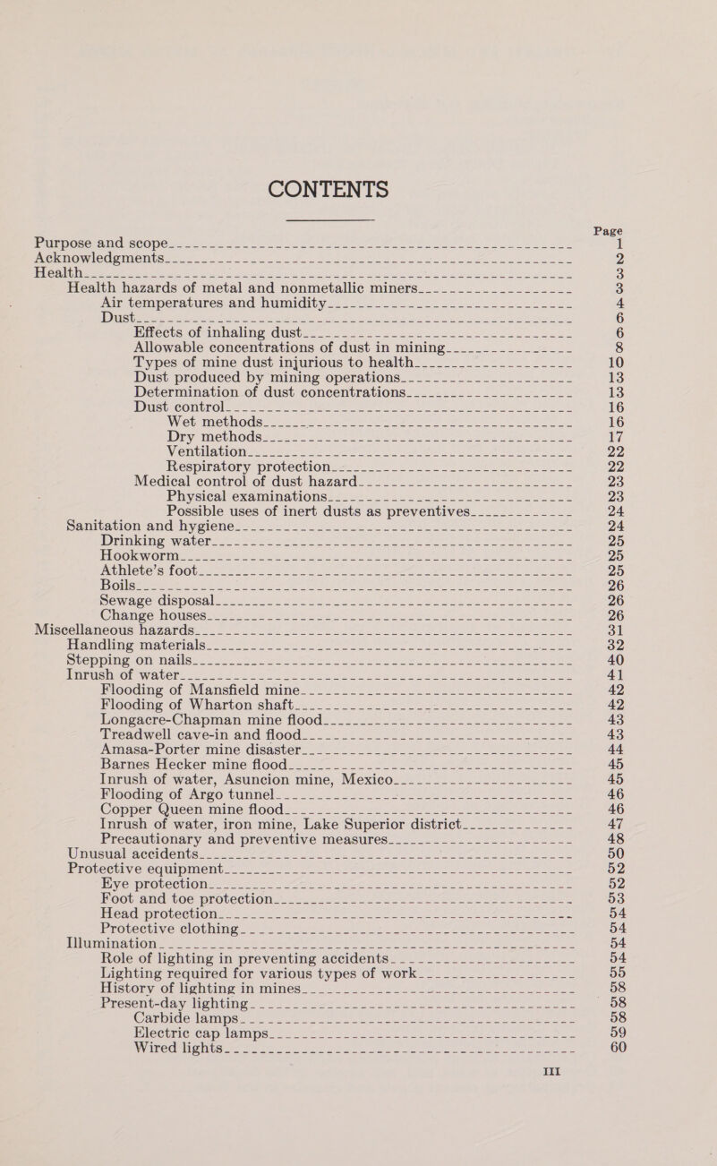 CONTENTS Page PPE POSOt ROCCO perme r es Wie fee tn or uk er ee ee) uote wie kad I AGUET NUTUOG SAE CONT CU 22 i et aa Aaa eel ape eels teh ae ogee nage ae eee cen a 2 PEP ae ree ee eae Se ole tik te tari St ae es we Swe h OS EN al he ARR at 3 Health hazards of metal and nonmetallic miners_______________-__- 3 Air temperatures: and humidity 2-4... 624055 20k ek oe 4 see es Skye el epee ee. 28 Nh wae ea ht es ea 6 iRircets ofeinbaling dust=-. 525-25. = 222 ae 6 Allowable concentrations of dust in mining____________-__- 8 Types of mine dust injurious to health________--_-_-__---- 10 Dust produced by mining operations_________________-_-- 13 Determination of dust concentrations______._____-__-_---- 13 UD GcceCOMUROre se Se a ca er es Reh es ee ae Sree ate 16 WViebeimiet OG sts Ve gar Ce es eee i on ee Ae oe 16 Dive t hOde arte 8 ea Aeot ite Newer eee ere hee eee oe nels 17 Viet) Blom ee fark eer ee OW ee iy, See a 2 22 Respiratory protectiOnies 2223 a ee ae 22 Medical control of dust hazard 2422. 2 a ee 23 Physicalcexaminationss 20 2%0.2 20). ei ke ee Fe 23 Possible uses of inert dusts as preventives____________- 24 Hamil atiOn ana MywienG 2's AS os eo oe ee A Ae 24 rindi eay Aven Ae eer Ne Be Lele te Cee oe Meee ee 25 ROOK Oat ee ee 8 Sv ot a nce I oe ET Ne pe ee 25 PMUMLCTC SUROO Ure nes nn re ee rs teeter eS See ae oe 25 HE OT es ee et nS eA Se Pee ee we ee Se Se ee 26 D@Wwawe disposal fear Tos r Wes Fe nied Jas co ae alee a neers oe 26 Cag One tse ee Fea 2 8S a yO ANS ee Sires oe ee ee ee 26 NUSCCUAMCOUS MazarGes. 5 96 2, ate owe Pe ee oe ee eee 31 PPCM OMI AC OC AGS. Wo Shoe oh) ot) Ge ene US ee ee ae ee 32 UCM DINO Om miatina to. a acs oe Te ee oe oe Wane ee eh ae ee ee 40 Pesaran WiaAl CTA) © 5a clei as 3 hae ott nl a eles Oe ee 41 Poodimeg. of IMansiteld mine... 22222. Bae aes ees ee oe 42 Flooaing of Wiarton shaft_<. 42722225) 2 ue ences eee 42 Hongacre- Chapman mine tloods_ 5 J 2 see es a tee 43 Treaawell-cave-in and Hood... 262 2tlo ees. oe Me 43 Angasa-corter maine. disaster. 522 23) oo ee ee 44 Dares brecker Inine (00d 22255 on 2 A 45 Inrush of water, Asuncion mine, Mexico. EFA a weet NM wlnged Det OP Teleco 45 Flooding of Argo SULTING ess Se PS eas te Ae ee eee eee 46 Capper Oucen mine flood. 5. 222 seo ee eo ee es 46 Inrush of water, iron mine, Lake Superior district________---_-- 47 Precautionary and preventive measures_____-_----------------- 48 Wemicunlraccidcitew st Ae ae ie ee eh ee ee 50 EGGLeci yOreQUlmMents.2 cnt. es OSI Oy ae et ye ee ees 52 IVC RDROUe CUNO Iie eee Beas sar Pie iyi et tac ik a Ye Soe tot Hel, kN ees 52 Boot and, oe protections << .a e060 Ye ee Se eee 53 Cad pROveeliO Mess 8 eee at ee 5 en Ee 54 PEOVeCrine ClOvuingen f= ae ki ms nyt ce ae, Ue ee 54 pI ET DET S062 9 00) 0 a aaa aa et eee ohn rei gi ely a ape owe ell tie ites angled ak dopey RN 54 Role of lighting in preventing accidents. __._..._..--_2-__.-_- 54 Lighting required for various types of work______-_______-__-- 55 History of Nghting in-mines=. 22... 22._£ 22 ei ee ane mae —~=88 PRCSeit- Ce ale Migs. 8 sy Pay a ee rl ee BO ee 58 @ampicewiatiaps te oc ee ee eee re eae ae 58 DICCuricCnCapilainpe.. 52% 82 5 Sete eee eee ie 59 DV IMeenligniopes Re tp eae ere ioe tee eee Neen oe aed. 60