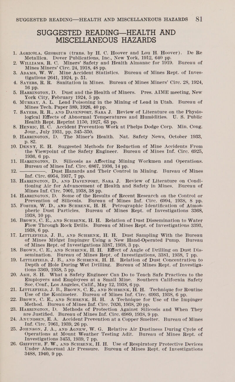 af & — ww (0) SUGGESTED READING—HEALTH AND MISCELLANEOUS HAZARDS Metallica. Dover Publications, Inc., New York, 1912, 640 pp. Mines Miners’ Cire. 24, 1918, 48 pp. tigations 2641, 1924, p. 51. 16 pp. ; HARRINGTON, D. Dust and the Health of Miners. Pres. AIME meeting, New York City, February 1924, 5 pp. Mines Tech. Paper 389, 1926, 40 pp. logical Effects of Abnormal Temperatures and Humidities. U. S. Public Health Rept. Reprint 1150, 1927, 68 pp. Jour., July 1931, pp. 345-350. p. 82. Denny, E. H. Suggested Methods for Reduction of Mine Accidents From the Viewpoint of the Safety Engineer. Bureau of Mines Inf. Circ. 6925, 1936, 6 pp. HARRINGTON, D. Silicosis as Affecting Mining Workmen and Operations. Bureau of Mines Inf. Cire. 6867, 1936, 14 pp. ——. Dust Hazards and Their Control in Mining. Bureau of Mines Inf. Circ. 6954, 1937, 7 pp. HARRINGTON, D., AND DAVENPORT, SARA J. Review of Literature on Condi- tioning Air for Advancement of Health and Safety in Mines. Bureau of Mines Inf. Cire. 7001, 1938, 38 pp. HARRINGTON, D. Some of the Results of Recent Research on the Control or Prevention of Silicosis. Bureau of Mines Inf. Cire. 6994, 1938, 8 pp. Foster, W. D., AND SCHRENK, H. H. Petrographic Identification of Atmos- pheric Dust Particles. Bureau of Mines Rept. of Investigations 3368, 1938, 10 pp. Brown, C. E., AND SCHRENK, H. H. Relation of Dust DisSemination to Water Flow Through Rock Drills. Bureau of Mines Rept. of Investigations 3393, 1938, 6 pp. LITTLEFIELD, J. B., AND SCHRENK, H. H. Dust Sampling With the Bureau of Mines Midget Impinger Using a New Hand-Operated Pump. Bureau of Mines Rept. of Investigations 3387, 1938, 3 pp. Brown, C. E., AND SCHRENK, H. H. Effect of Angle of Drilling on Dust Dis- semination. Bureau of Mines Rept. of Investigations, 3381, 1938, 7 pp. LITTLEFIELD, J. B., AND SCHRENK, H. H. Relation of Dust Concentration to Depth of Hole During Wet Drilling. Bureau of Mines Rept. of Investiga- tions 3369, 1938, 5 pp. AsH, S. H. What a Safety Engineer Can Do to Teach Safe Practices to the Employers and Employees at a Small Mine. Southern California Safety Soc. Conf., Los Angeles, Calif., May 12, 1938, 6 pp. LITTLEFIELD, J. B., Brown, C. E., AND SCHRENK, H. H. Technique for Routine Use of the Konimeter. Bureau of Mines Inf. Cire. 6993, 1938, 6 pp. Brown, C. E., AND SCHRENK, H. H. A Technique for Use of the Impinger Method. Bureau of Mines Inf. Circ. 7026, 1988, 20 pp. are Justified. Bureau of Mines Inf. Circ. 6989, 1938, 9 pp. ANUNDSEN, H. A. Accident Prevention at a Copper Smelter. Bureau of Mines Inf. Circe. 7061, 1939, 26 pp. JOHNSON, J. A., AND AGNEW, W. G. Relative Air Dustiness During Cycle of Operations at Mount Weather Testing Adit. Bureau of Mines Rept. of Investigations 34538, 1939, 7 pp. GRIFFITH, F. W., AND ScHRENK, H. H. Use of Respiratory Protective Devices Under Abnormal Air Pressure. Bureau of Mines Rept. of Investigations 3488, 1940, 9 pp.