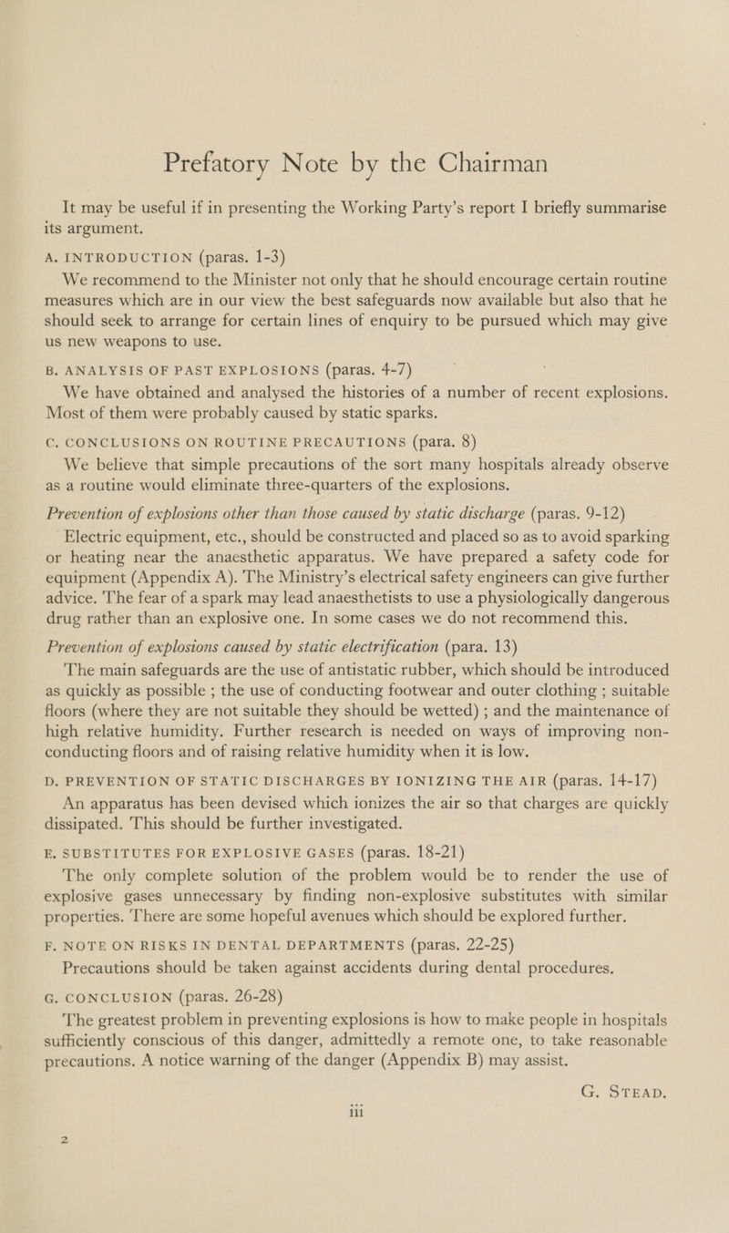 Prefatory Note by the Chairman It may be useful if in presenting the Working Party’s report I briefly summarise its argument. A. INTRODUCTION (paras. 1-3) We recommend to the Minister not only that he should encourage certain routine measures which are in our view the best safeguards now available but also that he should seek to arrange for certain lines of enquiry to be pursued which may give us new weapons to use. . B. ANALYSIS OF PAST EXPLOSIONS (paras. 4-7) We have obtained and analysed the histories of a number of recent explosions. Most of them were probably caused by static sparks. Cc. CONCLUSIONS ON ROUTINE PRECAUTIONS (para. 8) We believe that simple precautions of the sort many hospitals already observe as a routine would eliminate three-quarters of the explosions. Prevention of explosions other than those caused by static discharge (paras. 9-12) Electric equipment, etc., should be constructed and placed so as to avoid sparking or heating near the anaesthetic apparatus. We have prepared a safety code for equipment (Appendix A). The Ministry’s electrical safety engineers can give further advice. ‘The fear of a spark may lead anaesthetists to use a physiologically dangerous drug rather than an explosive one. In some cases we do not recommend this. Prevention of explosions caused by static electrification (para. 13) The main safeguards are the use of antistatic rubber, which should be introduced as quickly as possible ; the use of conducting footwear and outer clothing ; suitable floors (where they are not suitable they should be wetted) ; and the maintenance of high relative humidity. Further research is needed on ways of improving non- conducting floors and of raising relative humidity when it is low. D. PREVENTION OF STATIC DISCHARGES BY IONIZING THE AIR (paras. 14-17) An apparatus has been devised which ionizes the air so that charges are quickly dissipated. This should be further investigated. E. SUBSTITUTES FOR EXPLOSIVE GASES (paras. 18-21) The only complete solution of the problem would be to render the use of explosive gases unnecessary by finding non-explosive substitutes with similar properties. ‘There are some hopeful avenues which should be explored further. F, NOTE ON RISKS IN DENTAL DEPARTMENTS (paras. 22-25) Precautions should be taken against accidents during dental procedures. G. CONCLUSION (paras. 26-28) The greatest problem in preventing explosions is how to make people in hospitals sufficiently conscious of this danger, admittedly a remote one, to take reasonable precautions. A notice warning of the danger (Appendix B) may assist. G. STEAD. ili