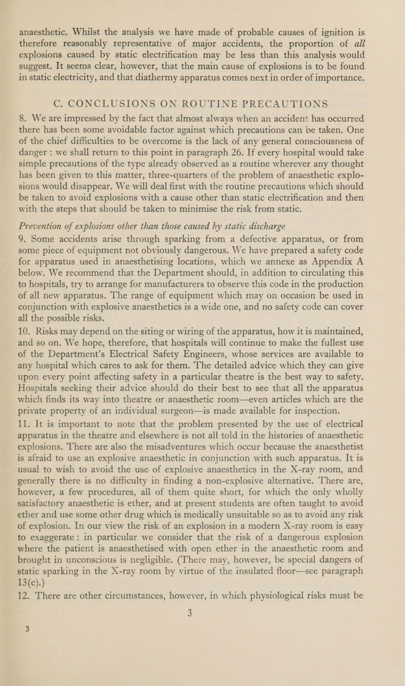 anaesthetic. Whilst the analysis we have made of probable causes of ignition is therefore reasonably representative of major accidents, the proportion of all explosions caused by static electrification may be less than this analysis would suggest. It seems clear, however, that the main cause of explosions is to be found in static electricity, and that diathermy apparatus comes next in order of importance. C. CONCLUSIONS ON ROUTINE PRECAUTIONS 8. We are impressed by the fact that almost always when an accident has occurred there has been some avoidable factor against which precautions can be taken. One of the chief difficulties to be overcome is the lack of any general consciousness of danger : we shall return to this point in paragraph 26. If every hospital would take simple precautions of the type already observed as a routine wherever any thought has been given to this matter, three-quarters of the problem of anaesthetic explo- sions would disappear. We will deal first with the routine precautions which should be taken to avoid explosions with a cause other than static electrification and then with the steps that should be taken to minimise the risk from static. Prevention of explosions other than those caused by static discharge 9. Some accidents arise through sparking from a defective apparatus, or from some piece of equipment not obviously dangerous. We have prepared a safety code for apparatus used in anaesthetising locations, which we annexe as Appendix A below. We recommend that the Department should, in addition to circulating this to hospitals, try to arrange for manufacturers to observe this code in the production of all new apparatus. The range of equipment which may on occasion be used in conjunction with explosive anaesthetics is a wide one, and no safety code can cover all the possible risks. 10. Risks may depend on the siting or wiring of the apparatus, how it is maintained, and so on. We hope, therefore, that hospitals will continue to make the fullest use of the Department’s Electrical Safety Engineers, whose services are available to any hospital which cares to ask for them. The detailed advice which they can give upon every point affecting safety in a particular theatre is the best way to safety. Hospitals seeking their advice should do their best to see that all the apparatus which finds its way into theatre or anaesthetic room—even articles which are the private property of an individual surgeon—is made available for inspection. 11. It is important to note that the problem presented by the use of electrical apparatus in the theatre and elsewhere is not all told in the histories of anaesthetic explosions. There are also the misadventures which occur because the anaesthetist is afraid to use an explosive anaesthetic in conjunction with such apparatus. It is usual to wish to avoid the use of explosive anaesthetics in the X-ray room, and generally there is no difficulty in finding a non-explosive alternative. There are, however, a few procedures, all of them quite short, for which the only wholly satisfactory anaesthetic is ether, and at present students are often taught to avoid ether and use some other drug which is medically unsuitable so as to avoid any risk of explosion. In our view the risk of an explosion in a modern X-ray room is easy to exaggerate : in particular we consider that the risk of a dangerous explosion where the patient is anaesthetised with open ether in the anaesthetic room and brought in unconscious is negligible. (There may, however, be special dangers of static sparking in the X-ray room by virtue of the insulated floor—see paragraph £3(c).) 12. There are other circumstances, however, in which physiological risks must be
