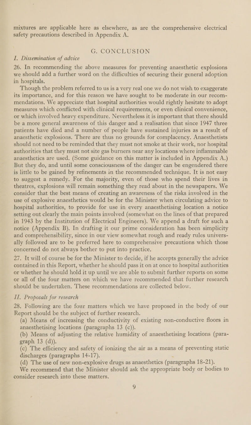 mixtures are applicable here as elsewhere, as are the comprehensive electrical safety precautions described in Appendix A. G. CONCLUSION I, Dissemination of advice 26. In recommending the above measures for preventing anaesthetic explosions we should add a further word on the difficulties of securing their general adoption in hospitals. Though the problem referred to us is a very real one we do not wish to exaggerate its importance, and for this reason we have sought to be moderate in our recom- mendations. We appreciate that hospital authorities would rightly hesitate to adopt measures which conflicted with clinical requirements, or even clinical convenience, or which involved heavy expenditure. Nevertheless it is important that there should be a more general awareness of this danger and a realisation that since 1947 three patients have died and a number of people have sustained injuries as a result of anaesthetic explosions. There are thus no grounds for complacency. Anaesthetists should not need to be reminded that they must not smoke at their work, nor hospital authorities that they must not site gas burners near any locations where inflammable anaesthetics are used. (Some guidance on this matter is included in Appendix A.) But they do, and until some consciousness of the danger can be engendered there is little to be gained by refinements in the recommended technique. It is not easy to suggest a remedy. For the majority, even of those who spend their lives in theatres, explosions will remain something they read about in the newspapers. We consider that the best means of creating an awareness of the risks involved in the use of explosive anaesthetics would be for the Minister when circulating advice to hospital authorities, to provide for use in every anaesthetising location a notice setting out clearly the main points involved (somewhat on the lines of that prepared in 1943 by the Institution of Electrical Engineers). We append a draft for such a notice (Appendix B). In drafting it our prime consideration has been simplicity and comprehensibility, since in our view somewhat rough and ready rules univers- ally followed are to be preferred here to comprehensive precautions which those concerned do not always bother to put into practice. 27. It will of course be for the Minister to decide, if he accepts generally the advice contained in this Report, whether he should pass it on at once to hospital authorities or whether he should hold it up until we are able to submit further reports on some or all of the four matters on which we have recommended that further research should be undertaken. These recommendations are collected below. II. Proposals for research 28. Following are the four matters which we have proposed in the body of our Report should be the subject of further research. (a) Means of increasing the conductivity of existing non-conductive floors in anaesthetising locations (paragraphs 13 (c)). (b) Means of adjusting the relative humidity of anaesthetising locations (para- graph 13 (d)). (c) The efficiency and safety of ionizing the air as a means of preventing static discharges (paragraphs 14-17). (d) The use of new non-explosive drugs as anaesthetics (paragraphs 18-21). We recommend that the Minister should ask the appropriate body or bodies to consider research into these matters.