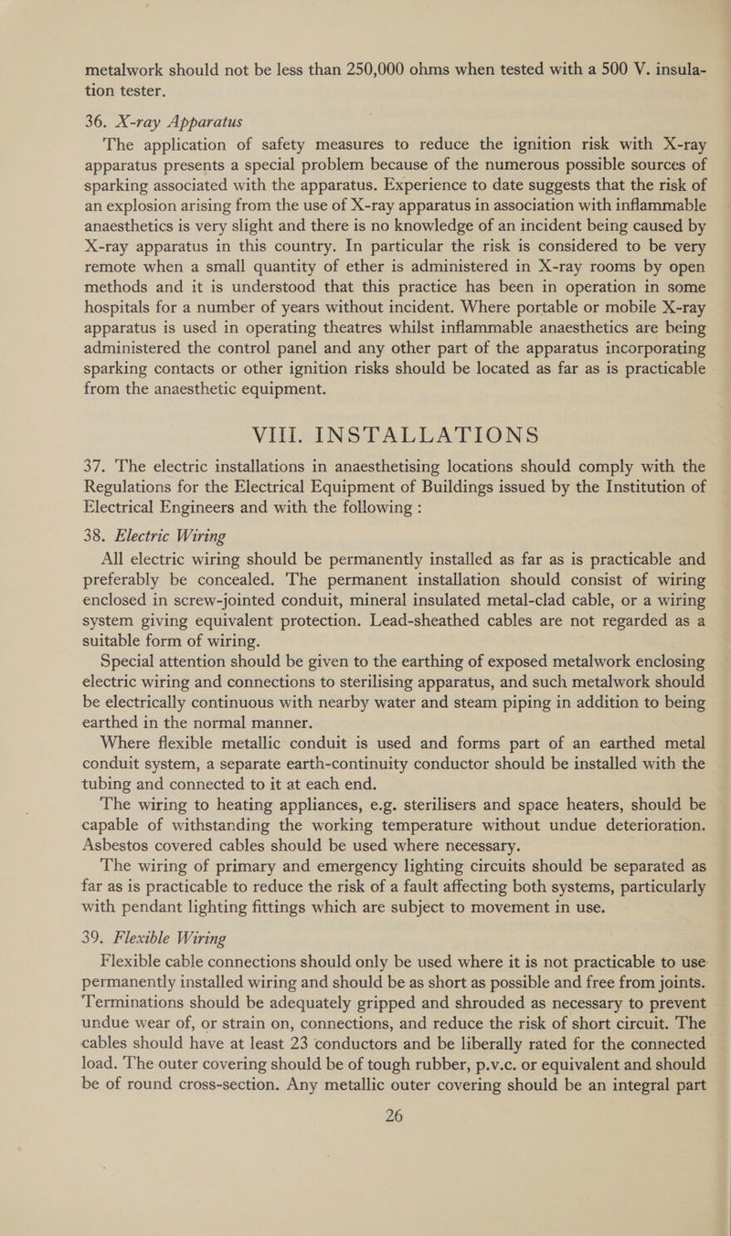 metalwork should not be less than 250,000 ohms when tested with a 500 V. insula- tion tester. 36. X-ray Apparatus The application of safety measures to reduce the ignition risk with X-ray apparatus presents a special problem because of the numerous possible sources of sparking associated with the apparatus. Experience to date suggests that the risk of an explosion arising from the use of X-ray apparatus in association with inflammable anaesthetics is very slight and there is no knowledge of an incident being caused by X-ray apparatus in this country. In particular the risk is considered to be very remote when a small quantity of ether is administered in X-ray rooms by open methods and it is understood that this practice has been in operation in some hospitals for a number of years without incident. Where portable or mobile X-ray apparatus is used in operating theatres whilst inflammable anaesthetics are being administered the control panel and any other part of the apparatus incorporating sparking contacts or other ignition risks should be located as far as is practicable - from the anaesthetic equipment. VIL. INSTALLATIONS 37. The electric installations in anaesthetising locations should comply with the Regulations for the Electrical Equipment of Buildings issued by the Institution of Electrical Engineers and with the following : 38. Electric Wiring All electric wiring should be permanently installed as far as is practicable and preferably be concealed. The permanent installation should consist of wiring enclosed in screw-jointed conduit, mineral insulated metal-clad cable, or a wiring system giving equivalent protection. Lead-sheathed cables are not regarded as a suitable form of wiring. Special attention should be given to the earthing of exposed metalwork enclosing electric wiring and connections to sterilising apparatus, and such metalwork should be electrically continuous with nearby water and steam piping in addition to being | earthed in the normal manner. Where flexible metallic conduit is used and forms part of an earthed metal conduit system, a separate earth-continuity conductor should be installed with the tubing and connected to it at each end. The wiring to heating appliances, e.g. sterilisers and space heaters, should be capable of withstanding the working temperature without undue deterioration. Asbestos covered cables should be used where necessary. : The wiring of primary and emergency lighting circuits should be separated as far as is practicable to reduce the risk of a fault affecting both systems, particularly with pendant lighting fittings which are subject to movement in use. 39. Flexible Wiring Flexible cable connections should only be used where it is not practicable to use: permanently installed wiring and should be as short as possible and free from joints. ‘Terminations should be adequately gripped and shrouded as necessary to prevent undue wear of, or strain on, connections, and reduce the risk of short circuit. The cables should have at least 23 conductors and be liberally rated for the connected load. ‘The outer covering should be of tough rubber, p.v.c. or equivalent and should be of round cross-section. Any metallic outer covering should be an integral part