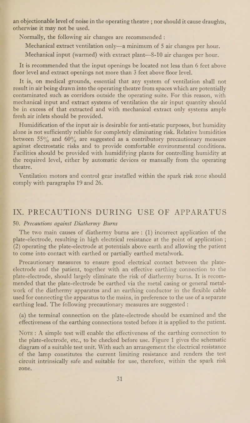 7) eey: © . a ee OPA Se SN a t a a ee  an objectionable level of noise in the operating theatre ; nor should it cause draughts, otherwise it may not be used. Normally, the following air changes are recommended : Mechanical extract ventilation only—a minimum of 5 air changes per hour. Mechanical input (warmed) with extract plant—8-10 air changes per hour. It is recommended that the input openings be located not less than 6 feet above floor level and extract openings not more than 3 feet above floor level. It is, on medical grounds, essential that any system of ventilation shall not result in air being drawn into the operating theatre from spaces which are potentially contaminated such as corridors outside the operating suite. For this reason, with mechanical input and extract systems of ventilation the air input quantity should be in excess of that extracted and with mechanical extract only systems ample fresh air inlets should be provided. Humidification of the input air is desirable for anti-static purposes, but humidity alone is not sufficiently reliable for completely eliminating risk. Relative humidities between 55% and 60% are suggested as a contributory precautionary measure against electrostatic risks and to provide comfortable environmental conditions. Facilities should be provided with humidifying plants for controlling humidity at the required level, either by automatic devices or manually from the operating theatre. Ventilation motors and control gear installed within the spark risk zone should comply with paragraphs 19 and 26. IX. PRECAUTIONS DURING USE OF APPARATUS 50. Precautions against Diathermy Burns The two main causes of diathermy burns are: (1) incorrect application of the plate-electrode, resulting in high electrical resistance at the point of application ; (2) operating the plate-electrode at potentials above earth and allowing the patient to come into contact with earthed or partially earthed metalwork. Precautionary measures to ensure good electrical contact between the plate- electrode and the patient, together with an effective earthing connection to the plate-electrode, should largely eliminate the risk of diathermy burns. It is recom- mended that the plate-electrode be earthed via the metal casing or general metal- work of the diathermy apparatus and an earthing conductor in the flexible cable used for connecting the apparatus to the mains, in preference to the use of a separate earthing lead. The following precautionary measures are suggested : (a) the terminal connection on the plate-electrode should be examined and the effectiveness of the earthing connections tested before it is applied to the patient. Norte: A simple test will enable the effectiveness of the earthing connection to the plate-electrode, etc., to be checked before use. Figure 1 gives the schematic diagram of a suitable test unit. With such an arrangement the electrical resistance of the lamp constitutes the current limiting resistance and renders the test circuit intrinsically safe and suitable for use, therefore, within the spark risk zone.