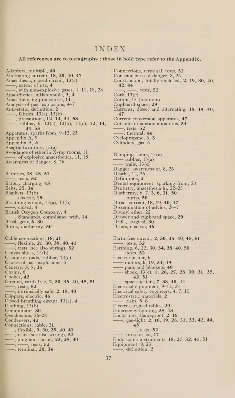 : 4,     ’   ; cests eo    pelect ric, 15    5 LeStS ioe      ’ , term ; tests, BZ inal, 20, 34 Connections, terminal, tests, 52 Consciousness of danger, 8, 26 Construction, totally enclosed, 2, 19, 30, 40, 42, 44   : , tests, 52 Cork, 13(c) Cotton, 13 (footnote) Cupboard space, 29 Currents, direct and alternating, 18, 19, 40, 47 Current conversion apparatus, 47 Cut-out for suction apparatus, 34 , tests, 52 , thermal, 44 Cyclopropane, 6, 3 Cylinders, gas, 6   Damping floors, 13(c) rubber, 13(a) walls, 13(d) Danger, awareness of, 8, 26 Deaths, 12, 26 Definitions, 2 Dental equipment, sparking from, 23 Dentistry, anaesthesia in, 22—25 Diathermy, 6, 7, 3, 6, 31, 50 , burns, 50 Direct current, 18, 19, 40, 47 Dissemination of advice, 26—7 Divinyl ether, 22 Drawer and cupboard space, 29 Drills, surgical, 30 Driers, electric, 46    Earth-free circuit, 2, 30, 35, 40, 45, 51 » tests, 52 Farthing, 6, 22, 30, 34, 38, 40, 50 , tests, 52 Electric heater, 6 motors, 6, 19, 34, 49 —— pads and blankets, 40 shock, 13\(c);. 1; °26¢ 27, 28;\30,-315°35, 42,51 space heaters, 7, 38, 40, 44 Electrical equipment, 9-12, 23 Electrical safety engineers, 4, 7, 10 Electrostatic materials, 2 , risks, 5, 8 Electro-surgical tables, 29 Emergency lighting, 38, 43 Enclosures, flameproof, 2, 16 , gas-tight, 2, 16, 19, 26, 31, 33, 42, 44, 45        —, , tests, 52 , pressurised, 17 Endoscopic instruments, 18, 27, 32, 41, 51 Equipment, 9, 23 , definition, 2   