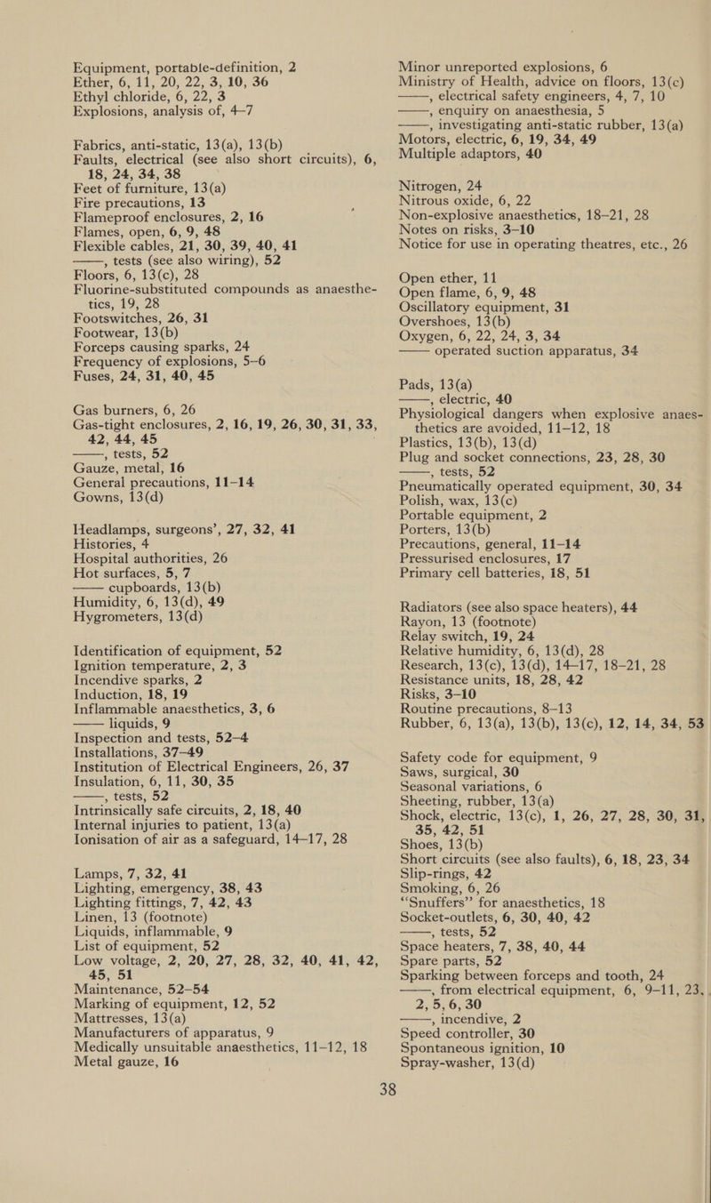 Ether, 6, 11, 20, 22, 3, 10, 36 Ethyl chloride, 6, 22, 3 Explosions, analysis of, 4-7 Fabrics, anti-static, 13(a), 13(b) Faults, electrical (see also short circuits), 6, 18, 24, 34, 38 Feet of furniture, 13(a) Fire precautions, 13 Flameproof enclosures, 2, 16 Flames, open, 6, 9, 48 Flexible cables, 21, 30, 39, 40, 41 , tests (see also wiring), 52 Floors, 6, 13(c), 28 Fluorine-substituted compounds as anaesthe- tics, 19, 28 Footswitches, 26, 31 Footwear, 13(b) Forceps causing sparks, 24 Frequency of explosions, 5-6 Fuses, 24, 31, 40, 45  Gas burners, 6, 26 Gas-tight enclosures, 2, 16, 19, 26, 30, 31, 33, 42, 44, 45 , tests, 52 Gauze, metal, 16 General precautions, 11-14 Gowns, 13(d)  Headlamps, surgeons’, 27, 32, 41 Histories, 4 Hospital authorities, 26 Hot surfaces, 5, 7 cupboards, 13(b) Humidity, 6, 13(d), 49 Hygrometers, 13(d)  Identification of equipment, 52 Ignition temperature, 2, 3 Incendive sparks, 2 Induction, 18, 19 Inflammable anaesthetics, 3, 6 liquids, 9 Inspection and tests, 52—4 Installations, 37-49 Institution of Electrical Engineers, 26, 37 Insulation, 6, 11, 30, 35 , tests, 52 Intrinsically safe circuits, 2, 18, 40 Internal injuries to patient, 13(a) Ionisation of air as a safeguard, 14-17, 28   Lamps, 7, 32, 41 Lighting, emergency, 38, 43 Lighting fittings, 7, 42, 43 Linen, 13 (footnote) Liquids, inflammable, 9 List of equipment, 52 Low voltage, 2, 20, 27, 28, 32, 40, 41, 42, 45, 51 Maintenance, 52-54 Marking of equipment, 12, 52 Mattresses, 13 (a) Manufacturers of apparatus, 9 Medically unsuitable anaesthetics, 11-12, 18 Metal gauze, 16 Ministry of Health, advice on floors, 13(c) , electrical safety engineers, 4, 7, 10 , enquiry on anaesthesia, 5 , investigating anti-static rubber, 13(a) Motors, electric, 6, 19, 34, 49 Multiple adaptors, 40    Nitrogen, 24 Nitrous oxide, 6, 22 Non-explosive anaesthetics, 18-21, 28 Notes on risks, 3-10 Notice for use in operating theatres, etc., 26 Open ether, 11 Open flame, 6, 9, 48 Oscillatory equipment, 31 Overshoes, 13(b) Oxygen, 6, 22, 24, 3, 34 operated suction apparatus, 34  Pads, 13(a) , electric, 40 Physiological dangers when explosive anaes- thetics are avoided, 11-12, 18 Plastics, 13(b), 13(d) Plug and socket connections, 23, 28, 30 , tests, 52 Pneumatically operated equipment, 30, 34 Polish, wax, 13(c) Portable equipment, 2 Porters, 13(b) Precautions, general, 11-14 Pressurised enclosures, 17 Primary cell batteries, 18, 51   Radiators (see also space heaters), 44 Rayon, 13 (footnote) Relay switch, 19, 24 Relative humidity, 6, 13(d), 28 Research, 13(c), 13(d), 14-17, 18-21, 28 Resistance units, 18, 28, 42 Risks, 3-10 Routine precautions, 8-13 Rubber, 6, 13(a), 13(b), 13(c), 12, 14, 34, 53 Safety code for equipment, 9 Saws, surgical, 30 Seasonal variations, 6 Sheeting, rubber, 13(a) Shock, electric, 13(c), 1, 26, 27, 28, 30, 31, 35, 42, 51 Shoes, 13(b) Short circuits (see also faults), 6, 18, 23, 34 Slip-rings, 42 Smoking, 6, 26 *“Snuffers”’ for anaesthetics, 18 Socket-outlets, 6, 30, 40, 42 , tests, 52 Space heaters, 7, 38, 40, 44 Spare parts, 52 Sparking between forceps and tooth, 24 , from electrical equipment, 6, 9-11, 23,. 2, 5, 6, 30 , incendive, 2 Speed controller, 30 Spontaneous ignition, 10 Spray-washer, 13(d)   