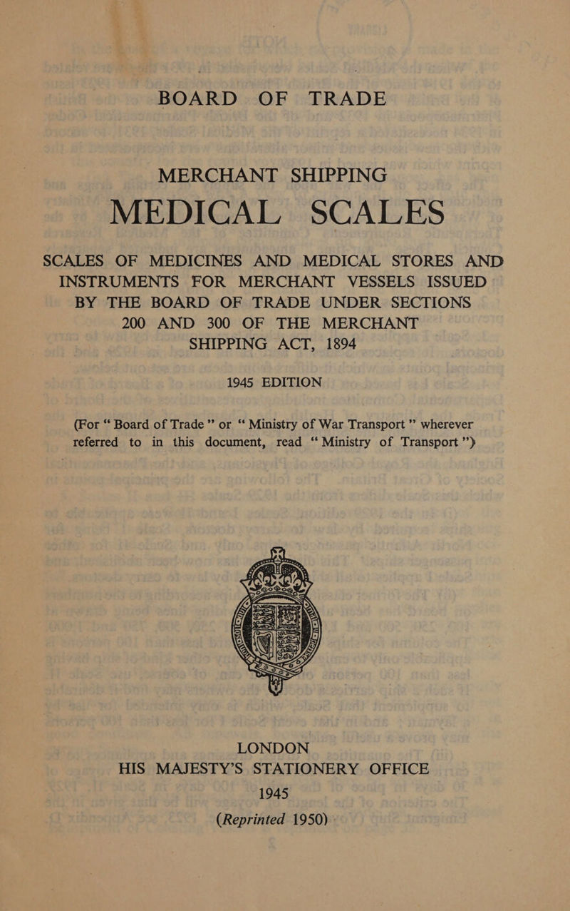 BOARD OF TRADE MERCHANT SHIPPING MEDICAL SCALES SCALES OF MEDICINES AND MEDICAL STORES AND INSTRUMENTS FOR MERCHANT VESSELS ISSUED BY THE BOARD OF TRADE UNDER SECTIONS 200 AND 300 OF THE MERCHANT SHIPPING ACT, 1894 1945 EDITION (For “ Board of Trade ’”’ or ‘‘ Ministry of War Transport ’’ wherever referred to in this document, read ‘“ Ministry of Transport ’’) 
