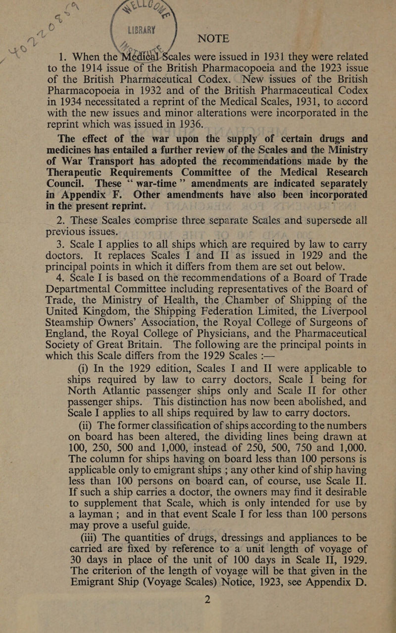    aN ELLE G, {« “Ge LIBRARY : \ , NOTE 1. When the ear Scales were issued in 1931 they were related to the 1914 issue of the British Pharmacopoeia and the 1923 issue of the British Pharmaceutical Codex. _New issues of the British Pharmacopoeia in 1932 and of the British Pharmaceutical Codex in 1934 necessitated a reprint of the Medical Scales, 1931, to accord with the new issues and minor-alterations were incorporated in the reprint which was issued in 1936. The effect of the war upon the supply of certain drugs and medicines has entailed a further review of the Scales and the Ministry of War Transport has adopted the recommendations made by the Therapeutic Requirements Committee of the Medical Research Council. These “‘ war-time ’’ amendments are indicated separately in Appendix F. Other amendments have also been pip PA ae in the present reprint. 2. These Scales comprise three separate Scales and supersede all previous issues. 3. Scale I applies to all ships which are required by law to carry doctors. It replaces Scales I and II as issued in 1929 and the principal points in which it differs from them are set out below. 4. Scale I is based on the recommendations of a Board of Trade Departmental Committee including representatives of the Board of Trade, the Ministry of Health, the Chamber of Shipping of the United Kingdom, the Shipping Federation Limited, the Liverpool Steamship Owners’ Association, the Royal College of Surgeons of England, the Royal College of Physicians, and the Pharmaceutical Society of Great Britain. The following are the principal points in which this Scale differs from the 1929 Scales :— (i) In the 1929 edition, Scales I and II were applicable to ships required by law to carry doctors, Scale I being for. North Atlantic passenger ships only and Scale II for other passenger ships. This distinction has now been abolished, and Scale I applies to all ships required by law to carry doctors. (ii) The former classification of ships according to the numbers on board has been altered, the dividing lines being drawn at 100, 250, 500 and 1,000, instead of 250, 500, 750 and 1,000. The column for ships having on board less than 100 persons is applicable only to emigrant ships ; any other kind of ship having less than 100 persons on board can, of course, use Scale II. If such a ship carries a doctor, the owners may find it desirable to supplement that Scale, which is only intended for use by a layman ; and in that event Scale I for less than 100 persons may prove a useful guide. (iii) The quantities of drugs, dressings and appliances to be carried are fixed by reference to a unit length of voyage of 30 days in place of the unit of 100 days in Scale II, 1929. The criterion of the length of voyage will be that given in the Emigrant Ship (Voyage Scales) Notice, 1923, see Appendix D.