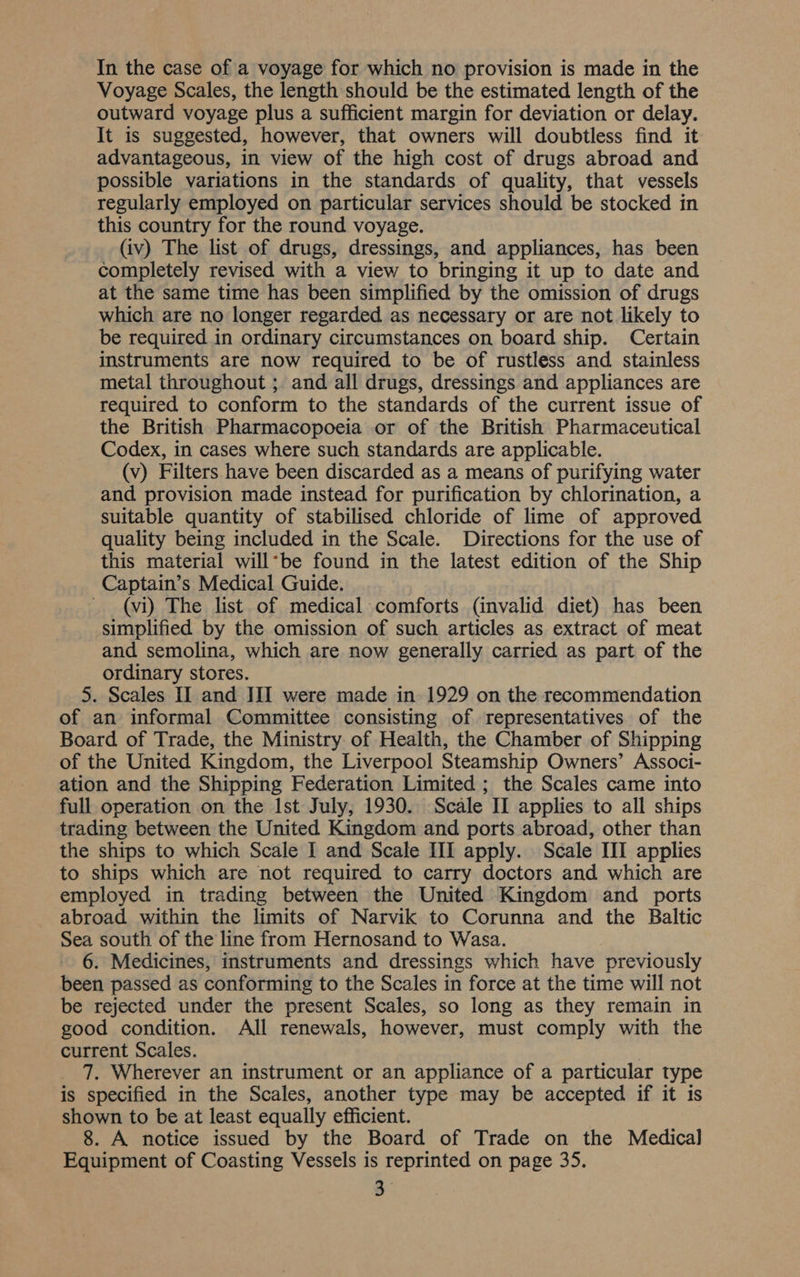 Voyage Scales, the length should be the estimated length of the outward voyage plus a sufficient margin for deviation or delay. It is suggested, however, that owners will doubtless find it advantageous, in view of the high cost of drugs abroad and possible variations in the standards of quality, that vessels regularly employed on particular services should be stocked in this country for the round voyage. (iv) The list of drugs, dressings, and appliances, has been completely revised with a view to bringing it up to date and at the same time has been simplified by the omission of drugs which are no longer regarded as necessary or are not likely to be required in ordinary circumstances on board ship. Certain instruments are now required to be of rustless and stainless metal throughout ; and all drugs, dressings and appliances are required to conform to the standards of the current issue of the British Pharmacopoeia or of the British Pharmaceutical Codex, in cases where such standards are applicable. (v) Filters have been discarded as a means of purifying water and provision made instead for purification by chlorination, a suitable quantity of stabilised chloride of lime of approved quality being included in the Scale. Directions for the use of this material will*be found in the latest edition of the Ship Captain’s Medical Guide. (vi) The list of medical comforts (invalid diet) has been simplified by the omission of such articles as extract of meat and semolina, which are now generally carried as part of the ordinary stores. 5. Scales II and III were made in 1929 on the recommendation of an informal Committee consisting of representatives of the Board of Trade, the Ministry of Health, the Chamber of Shipping of the United Kingdom, the Liverpool Steamship Owners’ Associ- ation and the Shipping Federation Limited ; the Scales came into full operation on the Ist July, 1930. Scale II applies to all ships trading between the United Kingdom and ports abroad, other than the ships to which Scale I and Scale III apply. Scale III applies to ships which are not required to carry doctors and which are employed in trading between the United Kingdom and ports abroad within the limits of Narvik to Corunna and the Baltic Sea south of the line from Hernosand to Wasa. 6. Medicines, instruments and dressings which have previously been passed as conforming to the Scales in force at the time will not be rejected under the present Scales, so long as they remain in good condition. All renewals, however, must comply with the current Scales. 7. Wherever an instrument or an appliance of a particular type is specified in the Scales, another type may be accepted if it is shown to be at least equally efficient. 8. A notice issued by the Board of Trade on the Medical] Equipment of Coasting Vessels is reprinted on page 35. 3