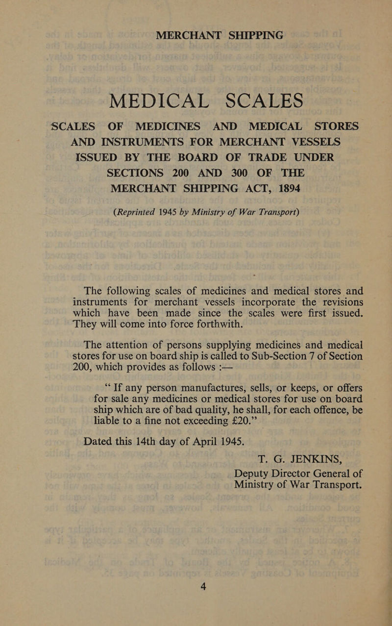 MERCHANT SHIPPING MEDICAL SCALES SCALES OF MEDICINES AND MEDICAL STORES AND INSTRUMENTS FOR MERCHANT VESSELS ISSUED BY THE BOARD OF TRADE UNDER SECTIONS 200 AND 300 OF THE MERCHANT SHIPPING ACT, 1894 (Reprinted 1945 by Ministry of War Transport) The following scales of medicines and medical stores and instruments for merchant vessels incorporate the revisions which have been made since the scales were first issued. They will come into force forthwith. The attention of persons supplying medicines and medical stores for use on board ship is called to Sub-Section 7 of Section 200, which provides as follows :— | *“‘ If any person manufactures, sells, or keeps, or offers for sale any medicines or medical stores for use on board ship which are of bad quality, he shall, for each offence, be liable to a fine not exceeding £20.” Dated this 14th day of April 1945. T. G. JENKINS, Deputy Director General of Ministry of War Transport.