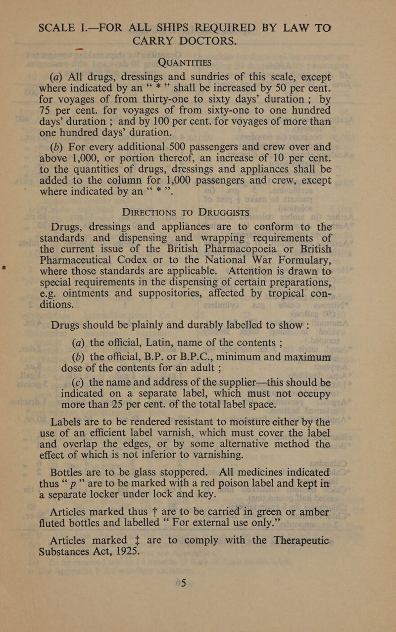 SCALE I.—FOR ALL SHIPS REQUIRED BY LAW TO CARRY DOCTORS. QUANTITIES (a) All drugs, dressings and sundries of this scale, except where indicated by an “‘ *”’ shall be increased by 50 per cent. for voyages of from thirty-one to sixty days’ duration; by 75 per cent. for voyages of from sixty-one to one hundred days’ duration ; and by 100 per cent. for voyages of more than one hundred days’ duration. (b) For every additional 500 passengers and crew over and above 1,000, or portion thereof, an increase of 10 per cent. to the quantities of drugs, dressings and appliances shall be added to the column for 1,000 passengers and crew, except where indicated by an “ *”’, DIRECTIONS TO DRUGGISTS Drugs, dressings and appliances are to conform to the standards and dispensing and wrapping requirements of the current issue of the British Pharmacopoeia or British Pharmaceutical Codex or to the National War Formulary, where those standards are applicable. Attention is drawn to special requirements in the dispensing of certain preparations, e.g. ointments and suppositories, affected by tropical con- ditions. Drugs should be plainly and durably labelled to show : (a) the official, Latin, name of the contents ; (b) the official, B.P. or B.P.C., minimum and maximum dose of the contents for an adult ; (c) the name and address of the supplier—this should be indicated on a separate label, which must not occupy more than 25 per cent. of the total label space. Labels are to be rendered resistant to moisture either by the use of an efficient label varnish, which must cover the label and overlap the edges, or by some alternative method the effect of which is not inferior to varnishing. Bottles are to be glass stoppered. All medicines indicated thus ‘‘ p”’ are to be marked with a red poison label and kept in: a separate locker under lock and key. Articles marked thus + are to be carried in green or amber: fluted bottles and labelled “* For external use only.” Articles marked { are to comply with the Therapeutic: Substances Act, 1925.