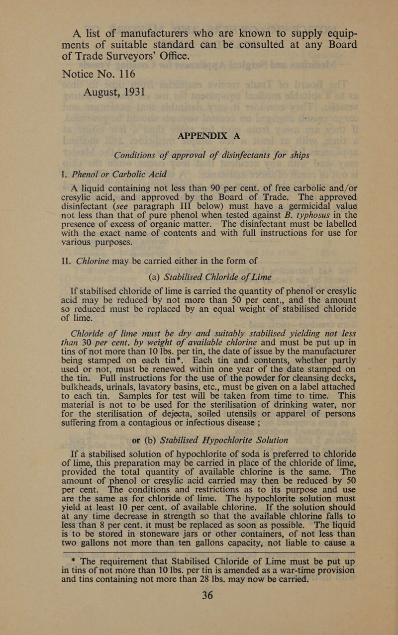 A list of manufacturers who are known to supply equip- ments of suitable standard can be consulted at any Board of Trade Surveyors’ Office. Notice No. 116 August, 1931 APPENDIX A Conditions of approval of disinfectants for ships 1. Phenol or Carbolic Acid A liquid containing not less than 90 per cent. of free carbolic and/or cresylic acid, and approved by the Board of Trade. The approved disinfectant (see paragraph III below) must have a germicidal value not less than that of pure phenol when tested against B. typhosus in the presence of excess of organic matter. The disinfectant must be labelled with the exact name of contents and with full instructions for use for various purposes. Il. Chlorine may be carried either in the form of (a) Stabilised Chloride of Lime If stabilised chloride of lime is carried the quantity of phenol or cresylic acid may be reduced by not more than SO per cent., and the amount so reduced must be replaced by an eaual weight of stabilised chloride of lime. Chloride of lime must be dry and suitably stabilised yielding not less than 30 per cent. by weight of available chlorine and must be put up in tins of not more than 10 lbs. per tin, the date of issue by the manufacturer being stamped on each tin*. Each tin and contents, whether partly used or not, must be renewed within one year of the date stamped on the tin. Full instructions for the use of the powder for cleansing decks, bulkheads, urinals, lavatory basins, etc., must be given on a label attached to each tin. Samples for test will be taken from time to time. This material is not to be used for the sterilisation of drinking water, nor for the sterilisation of dejecta, soiled utensils or apparel of persons suffering from a contagious or infectious disease ; or (b) Stabilised Hypochlorite Solution If a stabilised solution of hypochlorite of soda is preferred to chloride of lime, this preparation may be carried in place of the chloride of lime, provided the total quantity of available chlorine is the same. The amount of phenol or cresylic acid carried may then be reduced by 50 per cent. The conditions and restrictions as to its purpose and use are the same as for chloride of lime. The hypochlorite solution must yield at least 10 per cent. of available chlorine. If the solution should at any time decrease in strength so that the available chlorine falls to less than 8 per cent. it must be replaced as soon as possible. The liquid is to be stored in stoneware jars or other containers, of not less than two gallons not more than ten gallons capacity, not liable to cause a * The requirement that Stabilised Chloride of Lime must be put up in tins of not more than 10 lbs. per tin is amended as a war-time provision and tins containing not more than 28 lbs. may now be carried.