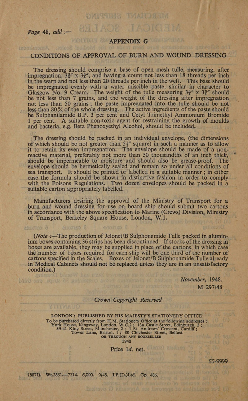 Page 48, add :— | APPENDIX G CONDITIONS OF APPROVAL OF BURN AND WOUND DRESSING The dressing should comprise a base of open mesh tulle, measuring, after impregnation, 32° x 32”, and having a count not less than 18 threads per inch in the warp and not less ‘than 20 threads per inch in the weft. This base should be impregnated evenly with a water miscible paste, similar in character to Glasgow No. 9 Cream. The weight of the tulle measuring 32” x 32” should be not less than 7 grains, and the weight of the dressing after impregnation not less than 50 grains ; the paste impregnated into. the tulle should be not less than 80% of the whole dressing. The active ingredients of the paste should ~ be Sulphanilamide B.P. 3 per cent and Cetyl Trimethyl Ammonium Bromide 1 per cent. A suitable non-toxic agent for restraining the growth of moulds and bacteria, e.g. Beta Phenoxyethyl Alcohol, should be included. ; The dressing should be packed in an individual envelope, (the dimensions of which should be not greater than 54” square) in such a manner as to allow it to retain its even impregnation. The envelope should be made of a non- reactive material, preferably not more than 50 thousandths of an inch thick, _should be impermeable to moisture and should also be grease-proof. The envelope should be hermetically sealed and remain so under all conditions of sea transport. It should be printed or labelled in a suitable manner ; in either case the formula should be shown in distinctive fashion in order to comply with the Poisons Regulations. Two dozen envelopes should be pocket ina suitable carton appropriately labelled. Manufacturers desiring the approval of the Ministry of Transport for a burn and wound dressing for use on board ship should submit two cartons in accordance with the above specification to Marine (Crews) Division, Ministry - of Transport, Berkeley Square House, London, W.1. (Note..:—The production of Jelonet/B Sulphonamide Tulle packed in alumin- ium boxes containing 36 strips has been discontinued. If stocks of the dressing in boxes are available, they may be supplied in place of the cartons, in which case the number of boxes required for each ship will be one third of the number of cartons specified in the Scales. Boxes of Jelonet/B Sulphonamide Tulle already -in Srey Cabinets should not be replaced unless they are in an unsatisfactory condition November, 1948. M 297/48 Crown Copyright Reserved LONDON: PUBLISHED BY HIS MAJESTY’S STATIONERY OFFICE — To be purchased directly from H.M. Stationery Office at the following addresses : York House, Kingsway, London, W.C.2 ; 13a Castle Street, Edinburgh, 2 ; 39-41 King Street, Manchester, 2; 1 St. Andrews’ Crescent, Cardiff ; Tower Lane, Bristol, 1; 80 Chichester Street, Belfast OR THROUGH ANY BOOKSELLER 1948 Price 1d. net. 55-9999 (8871), Wt.2861.—7314. 6,000. 9/48. LP.D.)Ltd. Gp. 486.