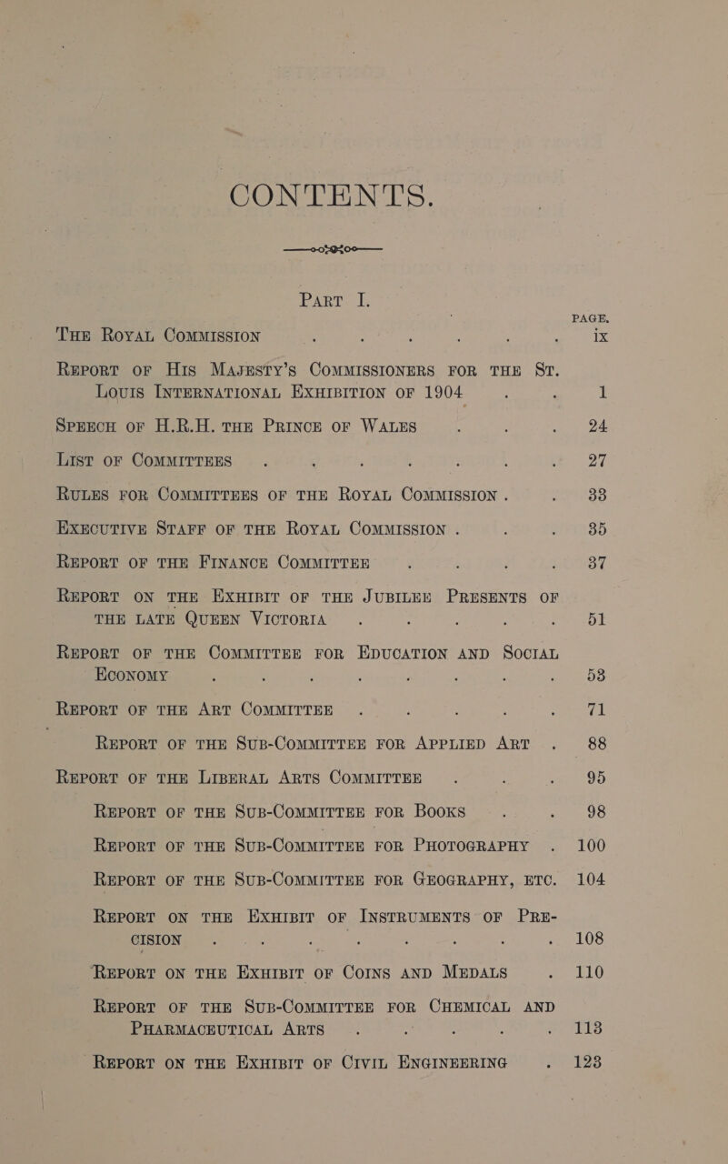 CONTENTS. ——008g200-— rarr. [, PAGE, Tuer Roya Commission ae : : : ’ i ib Report oF His MavsuEsty’s COMMISSIONERS FOR THE ST. Louis INTERNATIONAL EXHIBITION OF 1904 ; . 1 SPEECH oF H.R.H. THE PRINCE OF WALES ‘ ; : 24. LISt oF COMMITTEES : : ; : : : } a7 RULES FOR COMMITTEES OF THE ROYAL COMMISSION . : 33 EXECUTIVE STAFF OF THE ROYAL COMMISSION . . : 85 REPORT OF THE FINANCE COMMITTEE ; : ; : SF REPORT ON THE EXHIBIT OF THE JUBILEE PRESENTS OF THE LATE QUEEN VICTORIA . : oot REPORT OF THE COMMITTEE FOR EDUCATION AND SOCIAL Economy : : : ‘ ; : : ; 53 REPORT OF THE ART COMMITTEE . : . : ; 71 REPORT OF THE SUB-COMMITTEE FOR APPLIED ART . 88 REPORT OF THE LIBERAL ARTS COMMITTEE : . : 95 REPORT OF THE SuB-COMMITTEE FOR BooKS ; : 98 REPORT OF THE SuB-COMMITTEE FOR PHOTOGRAPHY . 100 REPORT OF THE SUB-COMMITTEE FOR GEOGRAPHY, ETC. 104 REPORT ON THE EXHIBIT OF INSTRUMENTS OF PRE- CISION ‘ ade ; ; ; : : . 108 ‘REPORT ON THE EXHIBIT OF Corns AND MEDALS . 110 REPORT OF THE SuB-COMMITTEE FOR CHEMICAL AND PHARMACEUTICAL ARTS : . : : hed a REPORT ON THE EXHIBIT OF CIVIL ENGINEERING oe pee