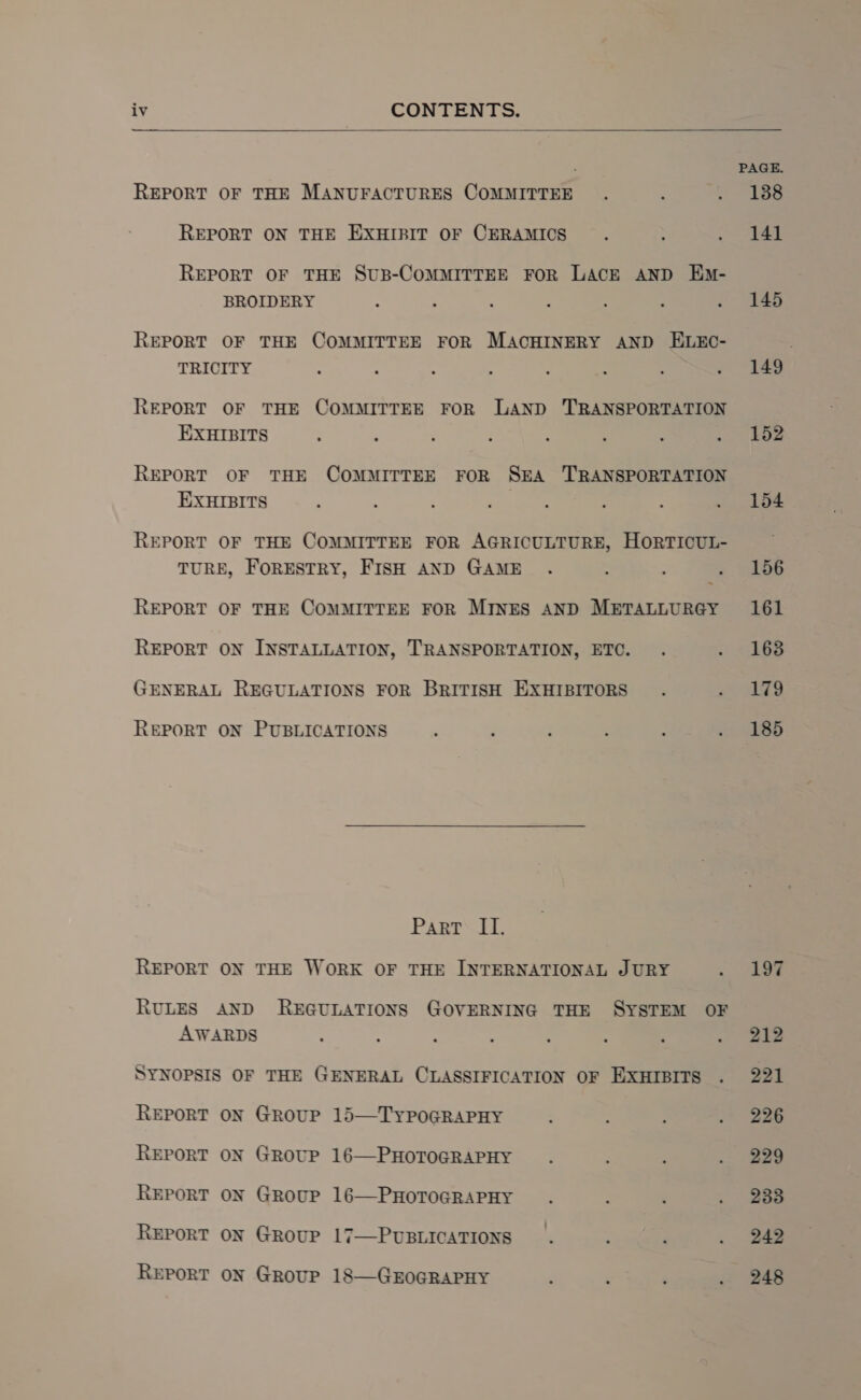   REPORT OF THE MANUFACTURES COMMITTEE REPORT ON THE EXHIBIT OF CERAMICS REPORT OF THE SUB-COMMITTEE FOR LACE AND Em- BROIDERY : : ‘ :  ; f REPORT OF THE COMMITTEE FOR MACHINERY AND ELEC- TRICITY REPORT OF THE COMMITTEE FOR LAND TRANSPORTATION EXHIBITS REPORT OF THE COMMITTEE FOR SEA ‘TRANSPORTATION EXHIBITS REPORT OF THE COMMITTEE FOR AGRICULTURE, HORTICUL- TURE, FORESTRY, FISH AND GAME REPORT OF THE COMMITTEE FOR MINES AND METALLURGY REPORT ON INSTALLATION, TRANSPORTATION, ETC. GENERAL REGULATIONS FOR BRITISH EXHIBITORS REPORT ON PUBLICATIONS Part II. REPORT ON THE WORK OF THE INTERNATIONAL JURY RULES AND REGULATIONS GOVERNING THE SYSTEM OF AWARDS SYNOPSIS OF THE GENERAL CLASSIFICATION OF EXHIBITS REPORT ON GROUP 15—TyYPOGRAPHY REPORT ON GROUP 16—PHOTOGRAPHY REPORT ON GRouP 16—PHOTOGRAPHY REPORT ON GROUP 17—PUBLICATIONS REPORT ON GRouUP 18—GEOGRAPHY PAGE. 138 141 145 149 | 152 154 156 161 163 179 185 212 221 226 229 233 242 248