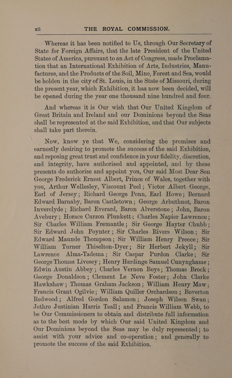 Whereas it has been notified to Us, through Our Secretary of State for Foreign Affairs, that the late President of the United States of America, pursuant to an Act of Congress, made Proclama- tion that an International Exhibition of Arts, Industries, Manu- factures, and the Products of the Soil, Mine, Forest and Sea, would be holden in the city of St. Louis, in the State of Missouri, during the present year, which Exhibition, it has now been decided, will be opened during the year one thousand nine hundred and four. And whereas it is Our wish that Our United Kingdom of Great Britain and Ireland and our Dominions beyond the Seas shall be represented at the said Exhibition, and that Our ese shall take part therein. Now, know ye that We, considering the premises and earnestly desiring to promote the success of the said Exhibition, and reposing great trust and confidence in your fidelity, discretion, and integrity, have authorised and appointed, and by these presents do authorise and appoint you, Our said Most Dear Son George Frederick Ernest Albert, Prince of Wales, together with you, Arthur Wellesley, Viscount Peel; Victor Albert George, Earl of Jersey; Richard George Penn, Earl Howe; Bernard Edward Barnaby, Baron Castletown; George Arbuthnot, Baron Inverclyde ; Richard Everard, Baron Alverstone ; John, Baron Avebury ; Horace Curzon Plunkett; Charles Napier Lawrence ; Sir Charles William Fremantle; Sir George Hayter Chubb; Sir Edward John Poynter; Sir Charles Rivers Wilson; Sir Edward Maunde Thompson; Sir William Henry Preece; Sir William Turner Thiselton-Dyer; Sir Herbert Jekyll; Sir Lawrence Alma-Tadema; Sir Caspar Purdon Clarke; Sir George Thomas Livesey ; Henry Hardinge Samuel Cunynghame ; Edwin Austin Abbey ; Charles Vernon Boys; Thomas Brock; George Donaldson; Clement Le Neve Foster; John Clarke Hawkshaw ; Thomas Graham Jackson; William Henry Maw; Francis Grant Ogilvie; William Quiller Orchardson ; Boverton Redwood; Alfred Gordon Salamon; Joseph Wilson Swan; Jethro Justinian Harris Teall; and Francis William Webb, to be Our Commissioners to obtain and distribute full information as to the best mode by which Our said United Kingdom and Our Dominions beyond the Seas may be duly represented ; to assist with your advice and co-operation; and generally to promote the success of the said Exhibition. ,