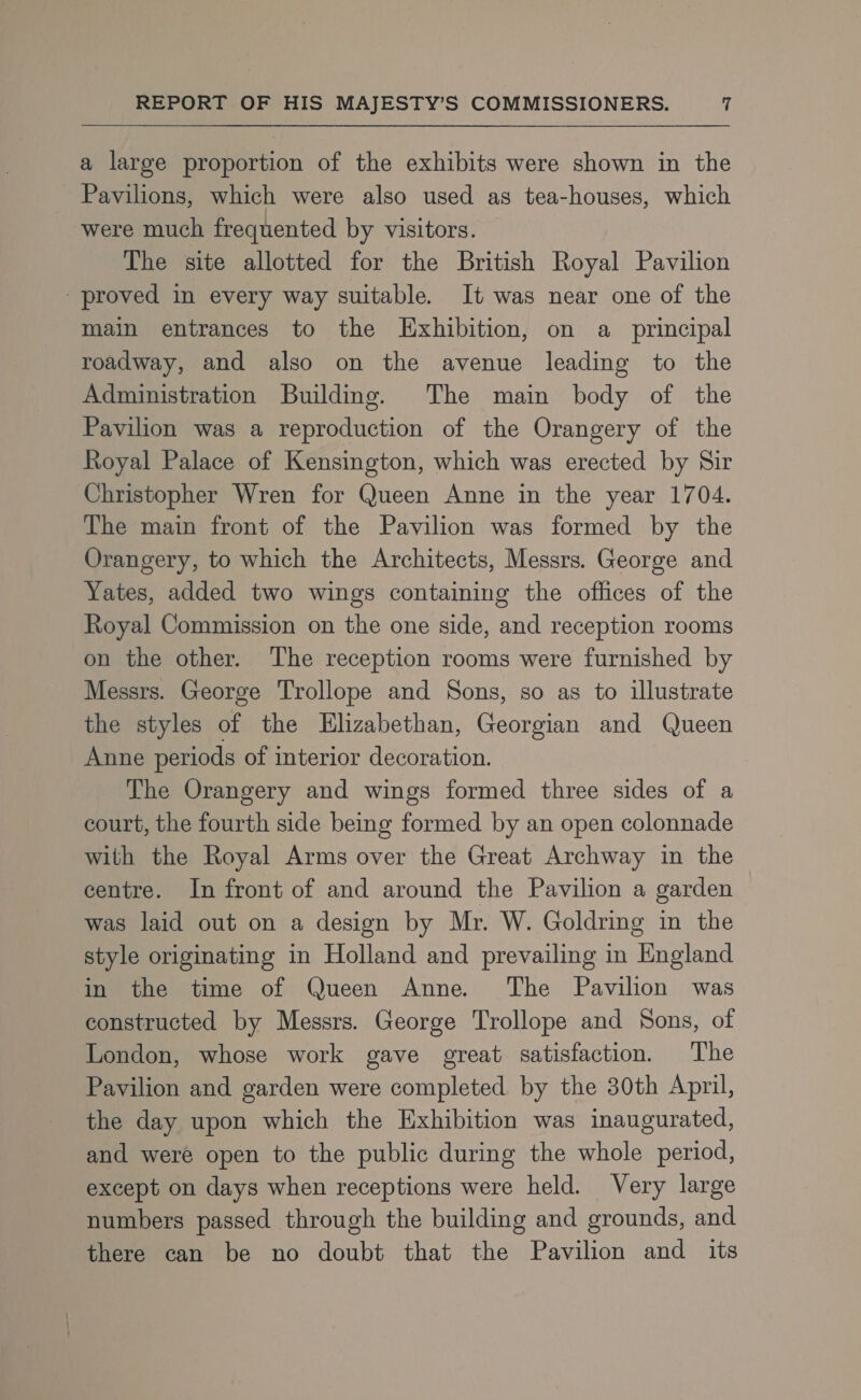 a large proportion of the exhibits were shown in the Pavilions, which were also used as tea-houses, which were much frequented by visitors. The site allotted for the British Royal Pavilion proved in every way suitable. It was near one of the main entrances to the Exhibition, on a principal roadway, and also on the avenue leading to the Administration Building. The main body of the Pavilion was a reproduction of the Orangery of the Royal Palace of Kensington, which was erected by Sir Christopher Wren for Queen Anne in the year 1704. The main front of the Pavilion was formed by the Orangery, to which the Architects, Messrs. George and Yates, added two wings containing the offices of the Royal Commission on the one side, and reception rooms on the other. The reception rooms were furnished by Messrs. George Trollope and Sons, so as to illustrate the styles of the Elizabethan, Georgian and Queen Anne periods of interior decoration. The Orangery and wings formed three sides of a court, the fourth side being formed by an open colonnade with the Royal Arms over the Great Archway in the centre. In front of and around the Pavilion a garden was laid out on a design by Mr. W. Goldring in the style originating in Holland and prevailing in England in the time of Queen Anne. The Pavilion was constructed by Messrs. George Trollope and Sons, of London, whose work gave great satisfaction, The Pavilion and garden were completed by the 30th April, the day upon which the Exhibition was inaugurated, and were open to the public during the whole period, except on days when receptions were held. Very large numbers passed through the building and grounds, and there can be no doubt that the Pavilion and its