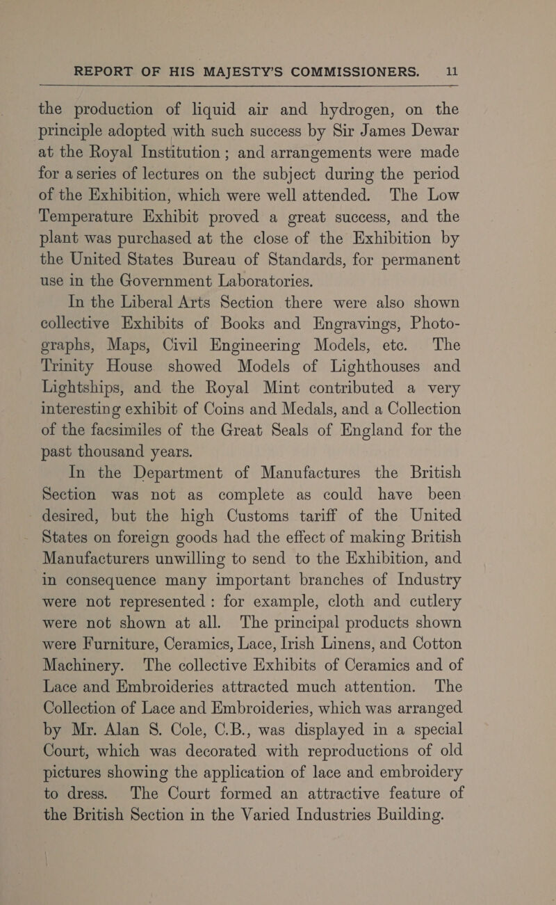 the production of liquid air and hydrogen, on the principle adopted with such success by Sir James Dewar at the Royal Institution ; and arrangements were made for a series of lectures on the subject during the period of the Exhibition, which were well attended. The Low Temperature Exhibit proved a great success, and the plant was purchased at the close of the Exhibition by the United States Bureau of Standards, for permanent use in the Government Laboratories. In the Liberal Arts Section there were also shown collective Exhibits of Books and Engravings, Photo- graphs, Maps, Civil Engineering Models, etc. The Trinity House showed Models of Lighthouses and Lightships, and the Royal Mint contributed a very interesting exhibit of Coins and Medals, and a Collection of the facsimiles of the Great Seals of England for the past thousand years. In the Department of Manufactures the British Section was not as complete as could have been desired, but the high Customs tariff of the United States on foreign goods had the effect of making British Manufacturers unwilling to send to the Exhibition, and in consequence many important branches of Industry were not represented : for example, cloth and cutlery were not shown at all. The principal products shown were Furniture, Ceramics, Lace, Irish Linens, and Cotton Machinery. The collective Exhibits of Ceramics and of Lace and Embroideries attracted much attention. The Collection of Lace and Embroideries, which was arranged by Mr. Alan 8. Cole, C.B., was displayed in a special Court, which was decorated with reproductions of old pictures showing the application of lace and embroidery to dress. The Court formed an attractive feature of the British Section in the Varied Industries Building.