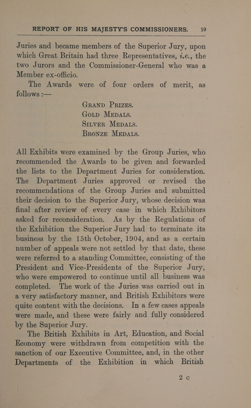  Juries and became members of the Superior Jury, upon which Great Britain had three Representatives, 7.e., the two Jurors and the Commissioner-General who was a Member ex-officio. _ The Awards were of four orders of merit, as follows :— GRAND PRIZES. GoLp MEDALS. SILVER MEDALS. Bronze MEDALS. All Exhibits were examined by the Group Juries, who recommended the Awards to be given and forwarded the lists to the Department Juries for consideration. The Department Juries approved or revised the recommendations of the Group Juries and submitted their decision to the Superior Jury, whose decision was final after review of every case in which Exhibitors asked for reconsideration. As by the Regulations of the Exhibition the Superior Jury had to terminate its business by the 15th October, 1904, and as a certain number of appeals were not settled by that date, these were referred to a standing Committee, consisting of the President and Vice-Presidents of the Superior Jury, who were empowered to continue until all business was completed. The work of the Juries was carried out in a very satisfactory manner, and British Exhibitors were quite content with the decisions. In a few cases appeals were made, and these were fairly and fully considered by the Superior Jury. The British Exhibits in Art, Education, ep Social Economy were withdrawn from competition with the sanction of our Executive Committee, and, in the other Departments of the Exhibition in which British Zee