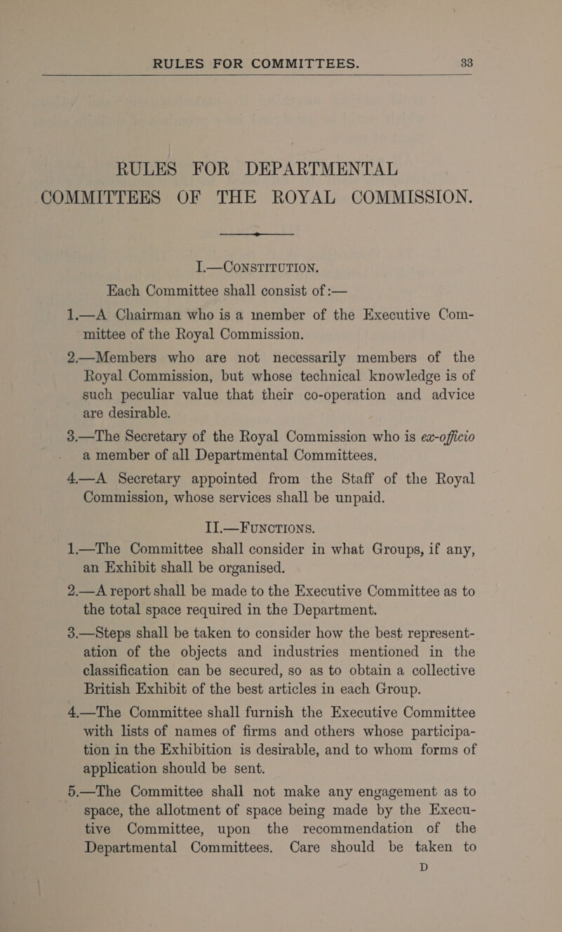 RULES FOR DEPARTMENTAL  T.— CONSTITUTION. Each Committee shall consist of :— 1.—A Chairman who is a member of the Executive Com- mittee of the Royal Commission. 2—Members who are not necessarily members of the Royal Commission, but whose technical knowledge is of such peculiar value that their co-operation and advice are desirable. 3.—The Secretary of the Royal Commission who is ex-officio a member of all Departmental Committees. 4—A Secretary appointed from the Staff of the Royal Commission, whose services shall be unpaid. II.—FuNCTIONS. 1.—The Committee shall consider in what Groups, if any, an Exhibit shall be organised. 2.—A report shall be made to the Executive Committee as to the total space required in the Department. 3.—Steps shall be taken to consider how the best represent- ation of the objects and industries mentioned in the classification can be secured, so as to obtain a collective British Exhibit of the best articles in each Group. 4 —The Committee shall furnish the Executive Committee with lists of names of firms and others whose participa- tion in the Exhibition is desirable, and to whom forms of application should be sent. 5.—The Committee shall not make any engagement as to space, the allotment of space being made by the Execu- tive Committee, upon the recommendation of the Departmental Committees. Care should be taken to D