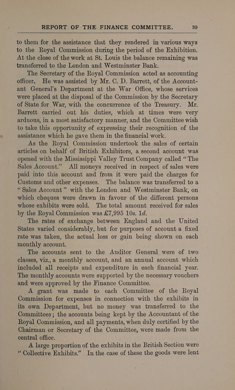 to them for the assistance that they rendered in various ways to the Royal Commission during the period of the Exhibition. At the close of the work at St. Louis the balance remaining was transferred to the London and Westminster Bank. The Secretary of the Royal Commission acted as accounting officer. He was assisted by Mr. C. D. Barrett, of the Account- ant General’s Department at the War Office, whose services were placed at the disposal of the Commission by the Secretary of State for War, with the concurrence of the Treasury. Myr. Barrett carried out his duties, which at times were very arduous, in a most satisfactory manner, and the Committee wish to take this opportunity of expressing their recognition of the assistance which he gave them in the financial work. As the Royal Commission undertook the sales of certain articles on behalf of British Exhibitors, a second account was opened with the Mississippi Valley Trust Company called “The Sales Account.’ All moneys received in respect of sales were paid into this account and from it were paid the charges for Customs and other expenses. The balance was transferred to a “Sales Account ” with the London and Westminster Bank, on which cheques were drawn in favour of the different persons whose exhibits were sold. The total amount received for sales by the Royal Commission was £7,995 10s. 1d. The rates of exchange between England and the United States varied considerably, but for purposes of account a fixed rate was taken, the actual loss or gain being shown on each monthly account. The accounts sent to the Auditor General were of two classes, viz.,a monthly account, and an annual account which included all receipts and expenditure in each financial year. The monthly accounts were supported by the necessary vouchers and were approved by the Finance Committee. A grant was made to each Committee of the Royal Commission for expenses in connection with the exhibits in its own Department, but no money was transferred to the Committees; the accounts being kept by the Accountant of the Royal Commission, and all payments, when duly certified by the Chairman or Secretary of the Committee, were made from the central office. A large proportion of the exhibits in the British Section were “ Collective Exhibits.” In the case of these the goods were lent