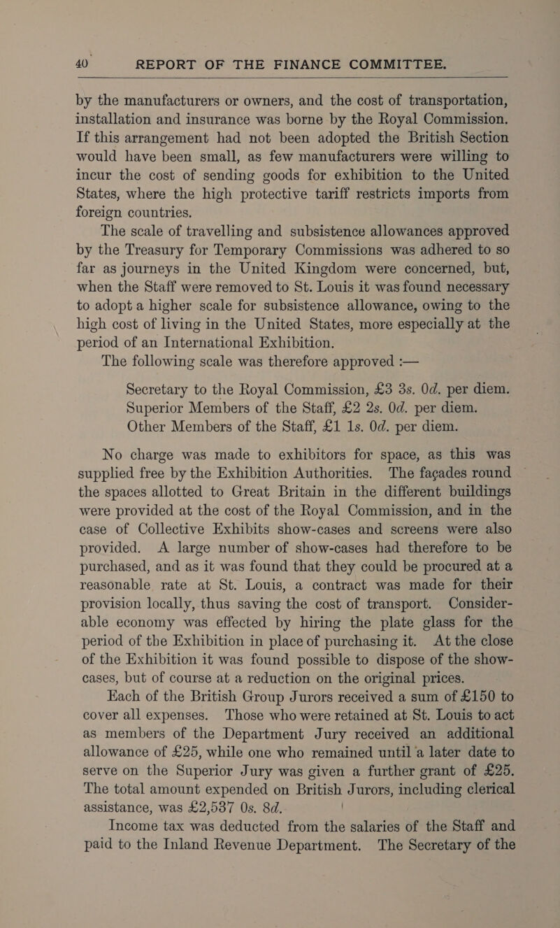   by the manufacturers or owners, and the cost of transportation, installation and insurance was borne by the Royal Commission. If this arrangement had not been adopted the British Section would have been small, as few manufacturers were willing to incur the cost of sending goods for exhibition to the United States, where the high protective tariff restricts imports from foreign countries. The scale of travelling and subsistence allowances approved by the Treasury for Temporary Commissions was adhered to so far as journeys in the United Kingdom were concerned, but, when the Staff were removed to St. Louis it was found necessary to adopt a higher scale for subsistence allowance, owing to the high cost of living in the United States, more especially at the period of an International Exhibition. The following scale was therefore approved :— Secretary to the Royal Commission, £3 3s. 0d. per diem. Superior Members of the Staff, £2 2s. Od. per diem. Other Members of the Staff, £1 1s. Od. per diem. No charge was made to exhibitors for space, as this was supplied free by the Exhibition Authorities. The fagades round the spaces allotted to Great Britain in the different buildings were provided at the cost of the Royal Commission, and in the case of Collective Exhibits show-cases and screens were also provided. A large number of show-cases had therefore to be purchased, and as it was found that they could be procured at a reasonable rate at St. Louis, a contract was made for their provision locally, thus saving the cost of transport. Consider- able economy was effected by hiring the plate glass for the period of the Exhibition in place of purchasing it. At the close of the Exhibition it was found possible to dispose of the show- cases, but of course at a reduction on the original prices. Each of the British Group Jurors received a sum of £150 to cover all expenses. Those who were retained at St. Louis to act as members of the Department Jury received an additional allowance of £25, while one who remained until a later date to serve on the Superior Jury was given a further grant of £25. The total amount expended on British Jurors, including clerical assistance, was £2,587 Os. 8d. Income tax was deducted from the salaries of the Staff and paid to the Inland Revenue Department. The Secretary of the