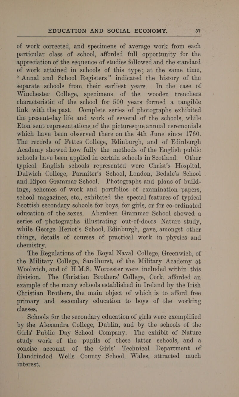   of work corrected, and specimens of average work from each particular class of school, afforded full opportunity for the appreciation of the sequence of studies followed and the standard of work attained in schools of this type; at the same time, “Annal and School Registers” indicated the history of the separate schools from their earliest years. In the case of Winchester College, specimens of the wooden trenchers characteristic of the school for 500 years formed a tangible link with the past. Complete series of photographs exhibited the present-day life and work of several of the schools, while Eton sent representations of the picturesque annual ceremonials which have been observed there on the 4th June since 1760. The records of Fettes College, Edinburgh, and of Edinburgh Academy showed how fully the methods of the English public schools have been applied in certain schools in Scotland. Other typical English schools represented were Christ’s Hospital, Dulwich College, Parmiter’s School, London, Bedale’s School and Ripon Grammar School. Photographs and plans of build- ings, schemes of work and portfolios of examination papers, school magazines, etc., exhibited the special features of typical Scottish secondary schools for boys, for girls, or for co-ordinated education of the sexes. Aberdeen Grammar School showed a series of photographs illustrating out-of-doors Nature study, while George Heriot’s School, Edinburgh, gave, amongst other things, details of courses of practical work in physics and chemistry. The Regulations of the Royal Naval College, Greenwich, of the Military College, Sandhurst, of the Military Academy at Woolwich, and of H.M.S. Worcester were included within this division. The Christian Brothers’ College, Cork, afforded an example of the many schools established in Ireland by the Irish Christian Brothers, the main object of which is to afford free primary and secondary education to boys of the working classes. Schools for the secondary education of girls were exemplified by the Alexandra College, Dublin, and by the schools of the Girls’ Public Day School Company. The exhibit of Nature study work of the pupils of these latter schools, and a concise account of the Girls’ Technical Department of Llandrindod Wells County School, Wales, attracted much interest,