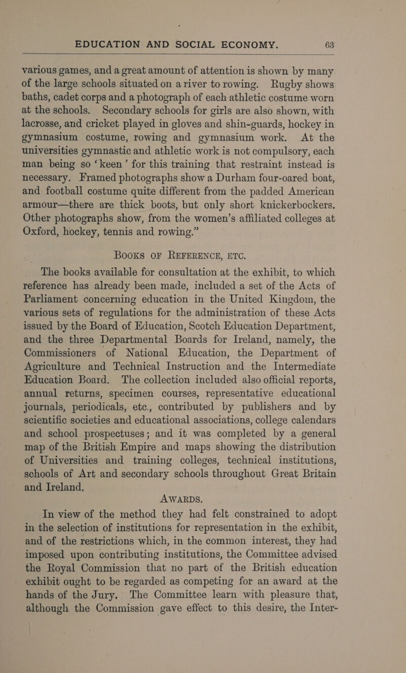   various games, and a great amount of attention is shown by many of the large schools situated on ariver torowing. Rugby shows baths, cadet corps and a photograph of each athletic costume worn at the schools. Secondary schools for girls are also shown, with lacrosse, and cricket played in gloves and shin-guards, hockey in gymnasium costume, rowing and gymnasium work. At the universities gymnastic and athletic work is not compulsory, each man being so ‘keen’ for this training that restraint instead is necessary. Framed photographs show a Durham four-oared boat, and football costume quite different from the padded American armour—there are thick boots, but only short knickerbockers. Other photographs show, from the women’s affiliated colleges at Oxford, hockey, tennis and rowing.” Books OF REFERENCE, ETC. The books available for consultation at the exhibit, to which reference has already been made, included a set of the Acts of Parliament concerning education in the United Kingdom, the various sets of regulations for the administration of these Acts issued by the Board of Education, Scotch Education Department, and the three Departmental Boards for Ireland, namely, the Commissioners of National Education, the Department of Agriculture and Technical Instruction and the Intermediate Education Board. The collection included also official reports, annual returns, specimen courses, representative educational journals, periodicals, etc., contributed by publishers and by scientific societies and educational associations, college calendars and school prospectuses; and it was completed by a general map of the British Empire and maps showing the distribution of Universities and training colleges, technical institutions, schools of Art and secondary schools throughout Great Britain and Ireland. AWARDS. In view of the method they had felt constrained to adopt in the selection of institutions for representation in the exhibit, and of the restrictions which, in the common interest, they had imposed upon contributing institutions, the Committee advised the Royal Commission that no part of the British education exhibit ought to be regarded as competing for an award at the hands of the Jury. The Committee learn with pleasure that, although the Commission gave effect to this desire, the Inter-
