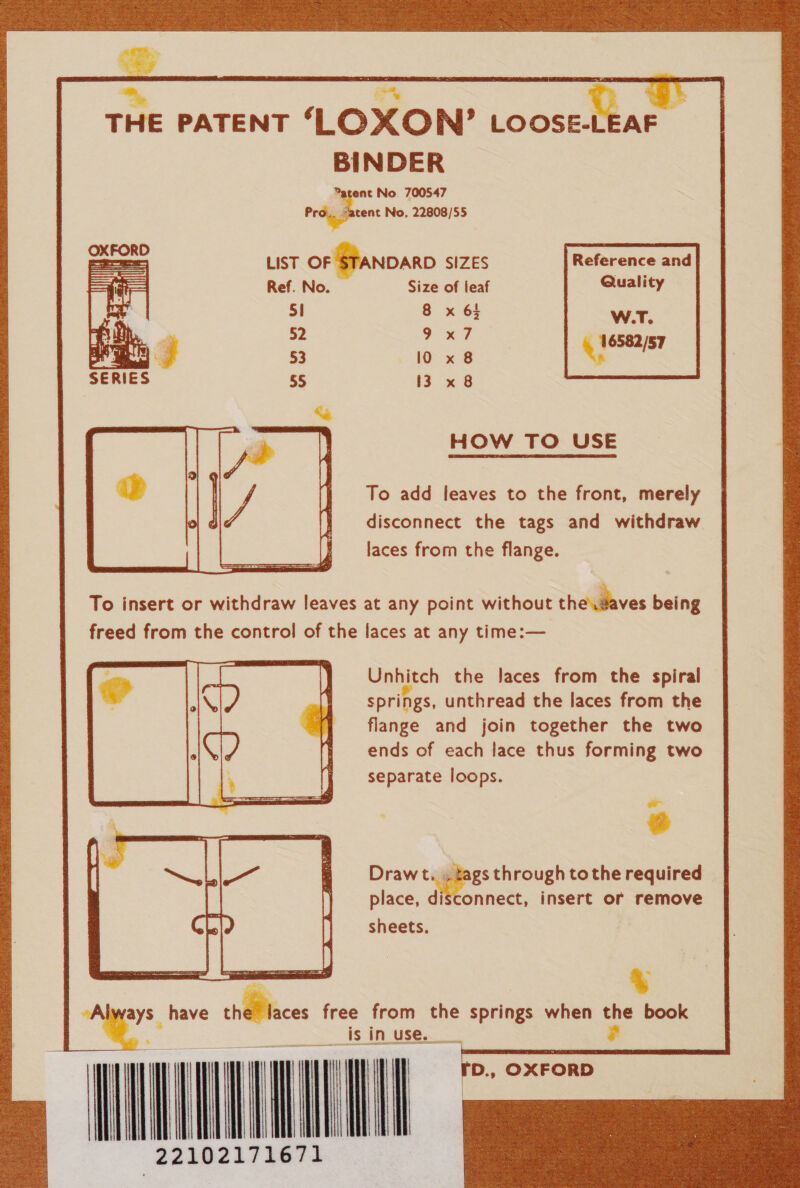   f 4 ee    THE PATENT OXON’ | LOOSE-LEAF BINDER Patent No. 700547 Pr hen No. 22808/55 LIST oF STANDARD SIZES Reference and Ref. No. Size of leaf Quality 2 6 x65 w.T. 2 x7 6582 53 10 x 8 qi ia 55 13 x 8 HOW TO USE To add leaves to the front, merely disconnect the tags and withdraw laces from the flange.  To insert or withdraw leaves at any point without thedaves being freed from the control of the laces at any time:— Unhitch the laces from the spiral springs, unthread the laces from the flange and join together the two ends of each lace thus forming two separate loops. = a Draw t. ». tags through to the required place, disconnect, insert or remove sheets.  % “Al ays. have the laces free from the springs when the book . wn NN     D., ‘OXFORD  f | ie iim) td ae j h { Bi \ i ; b fl teal ' | t | ii i 1a a) i | \ ii vet) TR) i H } M iH Hi | 4 i! { 4 | 122102171671    ———— —       