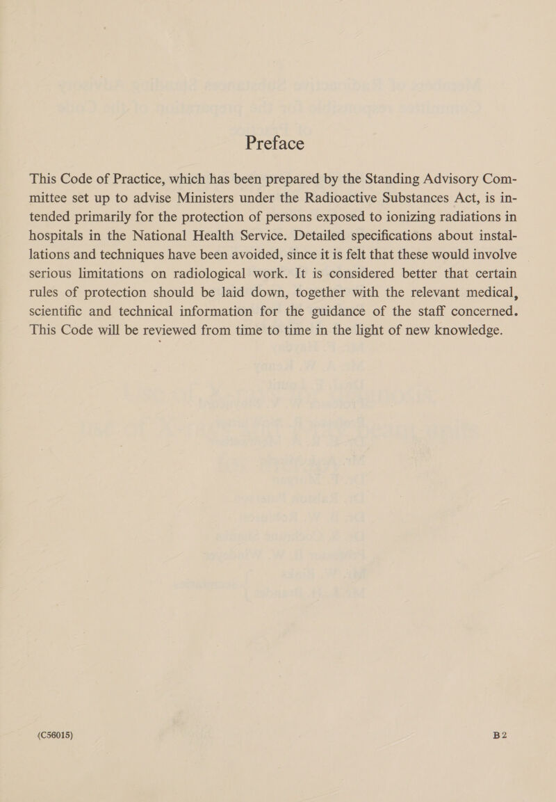 Preface This Code of Practice, which has been prepared by the Standing Advisory Com- mittee set up to advise Ministers under the Radioactive Substances Act, is in- tended primarily for the protection of persons exposed to ionizing radiations in hospitals in the National Health Service. Detailed specifications about instal- lations and techniques have been avoided, since it is felt that these would involve serious limitations on radiological work. It is considered better that certain tules of protection should be laid down, together with the relevant medical, scientific and technical information for the guidance of the staff concerned. This Code will be reviewed from time to time in the light of new knowledge. (C56015) B2