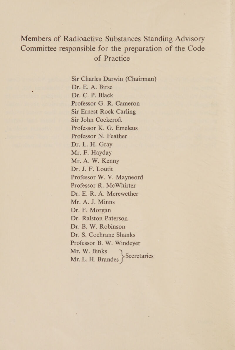 Members of Radioactive Substances Standing Advisory Committee responsible for the preparation of the Code of Practice Sir Charles Darwin (Chairman) Dr. E. A. Birse Dr. C. P. Black Professor G. R. Cameron Sir Ernest Rock Carling Sir John Cockcroft Professor K. G. Emeleus Professor N. Feather Dr. L. H. Gray Mr. F. Hayday Mr. A. W. Kenny Dr. J. F. Loutit Professor W. V. Mayneord Professor R. McWhirter Dr. E. R. A. Merewether Mr. A. J. Minns Dr. F. Morgan Dr. Ralston Paterson Dr. B. W. Robinson Dr. S. Cochrane Shanks Professor B. W. Windeyer Mr. W. Binks , Mr. L. H. Brand se ecretaries