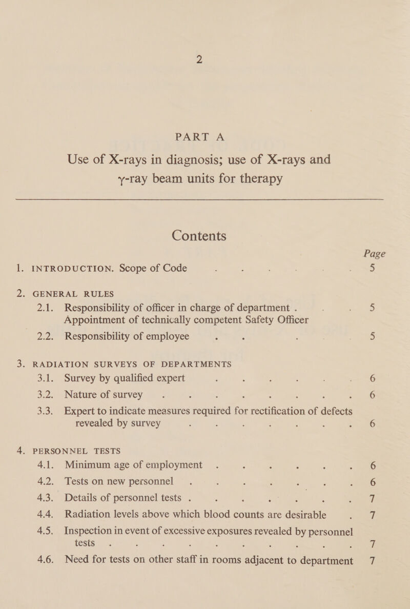 Use of X-rays in diagnosis; use of X-rays and y-ray beam units for therapy Contents Page . INTRODUCTION. Scope of Code . , a, . GENERAL RULES 2.1. Responsibility of officer in charge of department . ‘ _e_ Appointment of technically competent Safety Officer 2.2. Responsibility of employee ; ; ah . RADIATION SURVEYS OF DEPARTMENTS 3.1. Survey by qualified expert 3.2. Nature of survey ; : : : : : : 5 3.3. Expert to indicate measures required for rectification of defects revealed by survey ; : : : . 6 . PERSONNEL TESTS 4.1. Minimum age of employment 6 4.2. Tests on new personnel 6 4.3. Details of personnel tests . é q 4.4. Radiation levels above which blood counts are desirable vA 4.5. Inspection in event of excessive exposures revealed by personnel tests : ; re he