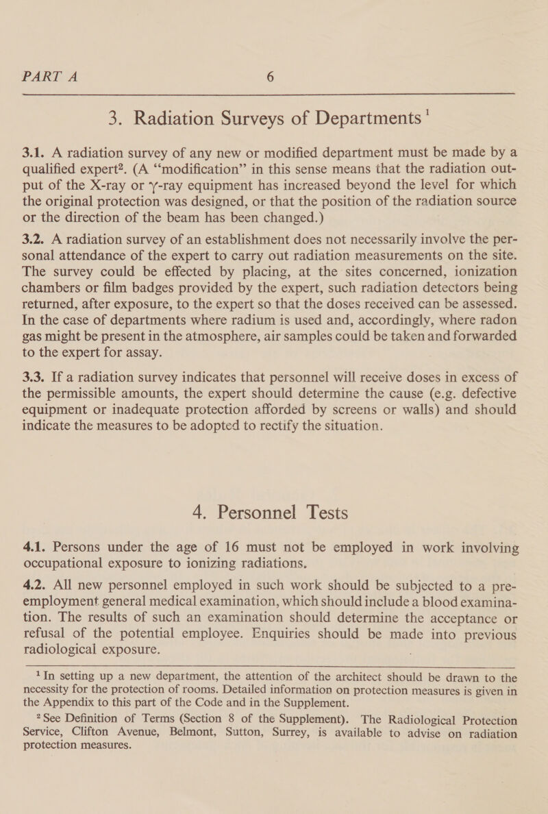  3. Radiation Surveys of Departments ' 3.1. A radiation survey of any new or modified department must be made by a qualified expert?. (A ‘“‘modification” in this sense means that the radiation out- put of the X-ray or ‘-ray equipment has increased beyond the level for which the original protection was designed, or that the position of the radiation source or the direction of the beam has been changed.) 3.2. A radiation survey of an establishment does not necessarily involve the per- sonal attendance of the expert to carry out radiation measurements on the site. The survey could be effected by placing, at the sites concerned, ionization chambers or film badges provided by the expert, such radiation detectors being returned, after exposure, to the expert so that the doses received can be assessed. In the case of departments where radium is used and, accordingly, where radon gas might be present in the atmosphere, air samples couid be taken and forwarded to the expert for assay. 3.3. If a radiation survey indicates that personnel will receive doses in excess of the permissible amounts, the expert should determine the cause (e.g. defective equipment or inadequate protection afforded by screens or walls) and should indicate the measures to be adopted to rectify the situation. 4. Personnel Tests 4.1. Persons under the age of 16 must not be employed in work involving occupational exposure to ionizing radiations. 4.2. All new personnel employed in such work should be subjected to a pre- employment general medical examination, which should include a blood examina- tion. The results of such an examination should determine the acceptance or refusal of the potential employee. Enquiries should be made into previous radiological exposure. 1In setting up a new department, the attention of the architect should be drawn to the necessity for the protection of rooms. Detailed information on protection measures is given in the Appendix to this part of the Code and in the Supplement. *See Definition of Terms (Section 8 of the Supplement). The Radiological Protection Service, Clifton Avenue, Belmont, Sutton, Surrey, is available to advise on radiation protection measures.