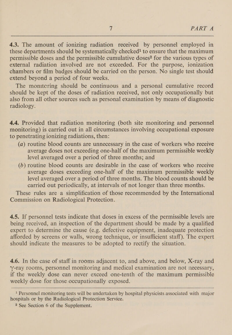 4.3. The amount of ionizing radiation received by personnel employed in these departments should be systematically checked! to ensure that the maximum permissible doses and the permissible cumulative doses? for the various types of external radiation involved are not exceeded. For the purpose, ionization chambers or film badges should be carried on the person. No single test should extend beyond a period of four weeks. The monitcring should be continuous and a personal cumulative record should be kept of the doses of radiation received, not only occupationally but also from all other sources such as personal examination by means of diagnostic radiology. 4.4. Provided that radiation monitoring (both site monitoring and personnel monitoring) is carried out in all circumstances involving occupational exposure to penetrating ionizing radiations, then: (a) routine blood counts are unnecessary in the case of workers who receive average doses not exceeding one-half of the maximum permissible weekly level averaged over a period of three months; and (b) routine blood counts are desirable in the case of workers who receive average doses exceeding one-half of the maximum permissible weekly level averaged over a period of three months. The blood counts should be carried out periodically, at intervals of not longer than three months. These rules are a simplification of those recommended by the International Commission on Radiological Protection. 4.5. If personnel tests indicate that doses in excess of the permissible levels are being received, an inspection of the department should be made by a qualified expert to determine the cause (e.g. defective equipment, inadequate protection afforded by screens or walls, wrong technique, or insufficient staff). The expert should indicate the measures to be adopted to rectify the situation. 4.6. In the case of staff in rooms adjacent to, and above, and below, X-ray and -ray rooms, personnel monitoring and medical examination are not necessary, if the weekly dose can never exceed one-tenth of the maximum permissible weekly dose for those occupationally exposed. 1 Personnel monitoring tests will be undertaken by hospital physicists associated with major hospitals or by the Radiological Protection Service. 2 See Section 6 of the Supplement.