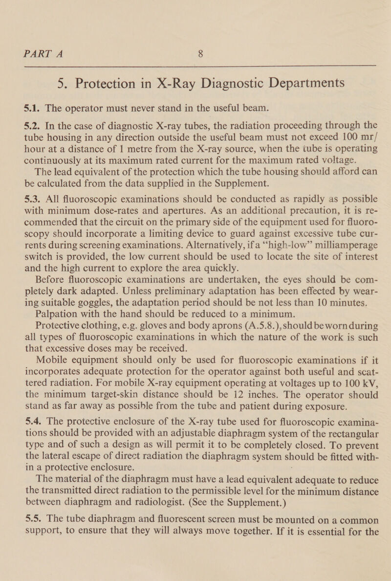  5. Protection in X-Ray Diagnostic Departments 5.1. The operator must never stand in the useful beam. 5,2. In the case of diagnostic X-ray tubes, the radiation proceeding through the tube housing in any direction outside the useful beam must not exceed 100 mr/ hour at a distance of 1 metre from the X-ray source, when the tube is operating continuously at its maximum rated current for the maximum rated voltage. The lead equivalent of the protection which the tube housing should afford can be calculated from the data supplied in the Supplement. 5.3. All fluoroscopic examinations should be conducted as rapidly as possible with minimum dose-rates and apertures. As an additional precaution, it is re- commended that the circuit on the primary side of the equipment used for fluoro- scopy should incorporate a limiting device to guard against excessive tube cur- rents during screening examinations. Alternatively, ifa “high-low” milliamperage switch is provided, the low current should be used to locate the site of interest and the high current to explore the area quickly. Before fluoroscopic examinations are undertaken, the eyes should be com- pletely dark adapted. Unless preliminary adaptation has been effected by wear- ing suitable goggles, the adaptation period should be not less than 10 minutes. Palpation with the hand should be reduced to a minimum. Protective clothing, e.g. gloves and body aprons (A.5.8.), should be worn during all types of fluoroscopic examinations in which the nature of the work is such that excessive doses may be received. Mobile equipment should only be used for fluoroscopic examinations if it incorporates adequate protection for the operator against both useful and scat- tered radiation. For mobile X-ray equipment operating at voltages up to 100 kV, the minimum target-skin distance should be 12 inches. The operator should stand as far away as possible from the tube and patient during exposure. 5.4. The protective enclosure of the X-ray tube used for fluoroscopic examina- tions should be provided with an adjustabie diaphragm system of the rectangular type and of such a design as will permit it to be completely closed. To prevent the lateral escape of direct radiation the diaphragm system should be fitted with- in a protective enclosure. The material of the diaphragm must have a lead equivalent adequate to reduce the transmitted direct radiation to the permissible level for the minimum distance between diaphragm and radiologist. (See the Supplement. ) 5.5. The tube diaphragm and fluorescent screen must be mounted on a common support, to ensure that they will always move together. If it is essential for the
