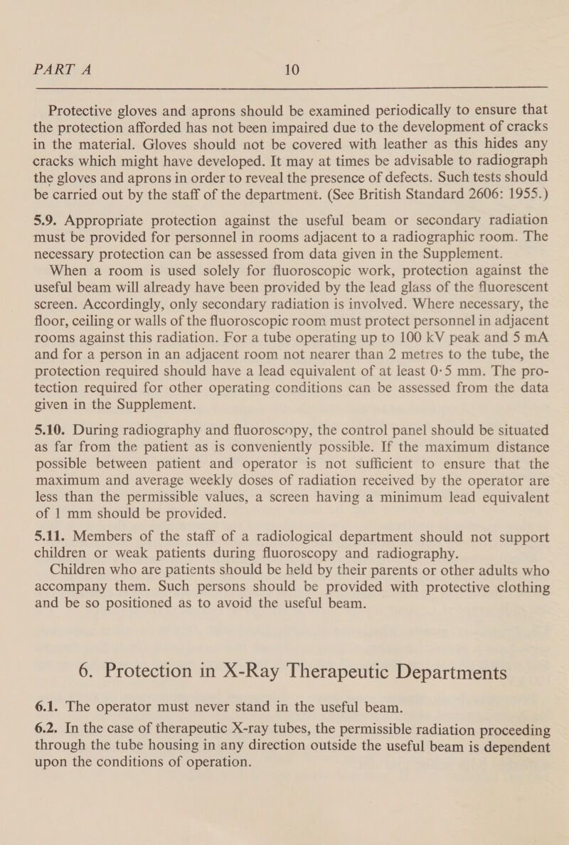  Protective gloves and aprons should be examined periodically to ensure that the protection afforded has not been impaired due to the development of cracks in the material. Gloves should not be covered with leather as this hides any cracks which might have developed. It may at times be advisable to radiograph the gloves and aprons in order to reveal the presence of defects. Such tests should be carried out by the staff of the department. (See British Standard 2606: 1955.) 5.9. Appropriate protection against the useful beam or secondary radiation must be provided for personnel in rooms adjacent to a radiographic room. The necessary protection can be assessed from data given in the Supplement. When a room is used solely for fluoroscopic work, protection against the useful beam will already have been provided by the lead glass of the fluorescent screen. Accordingly, only secondary radiation is involved. Where necessary, the floor, ceiling or walls of the fluoroscopic room must protect personnel in adjacent rooms against this radiation. For a tube operating up to 100 kV peak and 5 mA and for a person in an adjacent room not nearer than 2 metres to the tube, the protection required should have a lead equivalent of at least 0-5 mm. The pro- tection required for other operating conditions can be assessed from the data given in the Supplement. 5.10. During radiography and fluoroscopy, the control panel should be situated as far from the patient as is conveniently possible. If the maximum distance possible between patient and operator is not sufficient to ensure that the maximum and average weekly doses of radiation received by the operator are less than the permissible values, a screen having a minimum lead equivalent of 1 mm should be provided. 5.11. Members of the staff of a radiological department should not support children or weak patients during fluoroscopy and radiography. Children who are patients should be held by their parents or other adults who accompany them. Such persons should be provided with protective clothing and be so positioned as to avoid the useful beam. 6. Protection in X-Ray Therapeutic Departments 6.1. The operator must never stand in the useful beam. 6.2. In the case of therapeutic X-ray tubes, the permissible radiation proceeding through the tube housing in any direction outside the useful beam is dependent upon the conditions of operation.