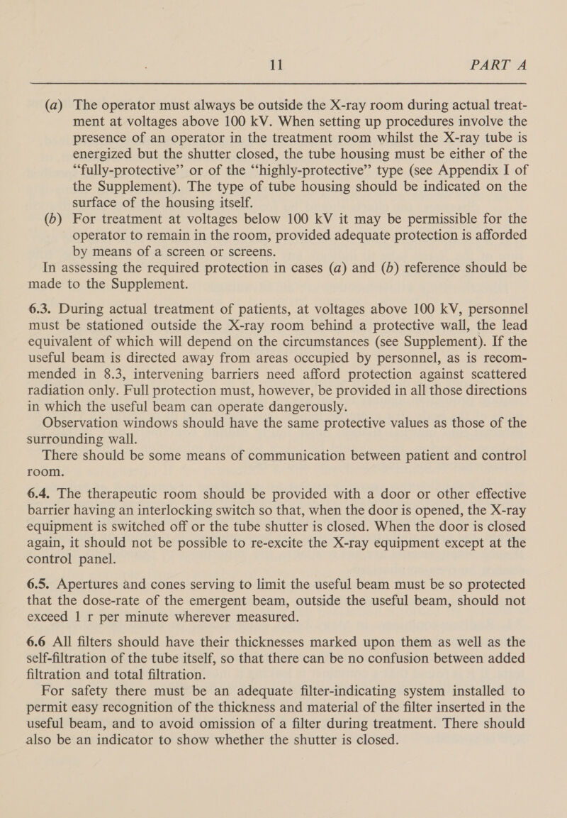 (a) The operator must always be outside the X-ray room during actual treat- ment at voltages above 100 kV. When setting up procedures involve the presence of an operator in the treatment room whilst the X-ray tube is energized but the shutter closed, the tube housing must be either of the “‘fully-protective’’ or of the “‘highly-protective’’ type (see Appendix I of the Supplement). The type of tube housing should be indicated on the surface of the housing itself. (6) For treatment at voltages below 100 kV it may be permissible for the operator to remain in the room, provided adequate protection is afforded by means of a screen or screens. In assessing the required protection in cases (a) and (b) reference should be made to the Supplement. 6.3. During actual treatment of patients, at voltages above 100 kV, personnel must be stationed outside the X-ray room behind a protective wall, the lead equivalent of which will depend on the circumstances (see Supplement). If the useful beam is directed away from areas occupied by personnel, as is recom- mended in 8.3, intervening barriers need afford protection against scattered radiation only. Full protection must, however, be provided in all those directions in which the useful beam can operate dangerously. Observation windows should have the same protective values as those of the surrounding wall. There should be some means of communication between patient and control room. 6.4. The therapeutic room should be provided with a door or other effective barrier having an interlocking switch so that, when the door is opened, the X-ray equipment is switched off or the tube shutter is closed. When the door is closed again, it should not be possible to re-excite the X-ray equipment except at the control panel. 6.5. Apertures and cones serving to limit the useful beam must be so protected that the dose-rate of the emergent beam, outside the useful beam, should not exceed 1 r per minute wherever measured. 6.6 All filters should have their thicknesses marked upon them as well as the self-filtration of the tube itself, so that there can be no confusion between added filtration and total filtration. For safety there must be an adequate filter-indicating system installed to permit easy recognition of the thickness and material of the filter inserted in the useful beam, and to avoid omission of a filter during treatment. There should also be an indicator to show whether the shutter is closed.