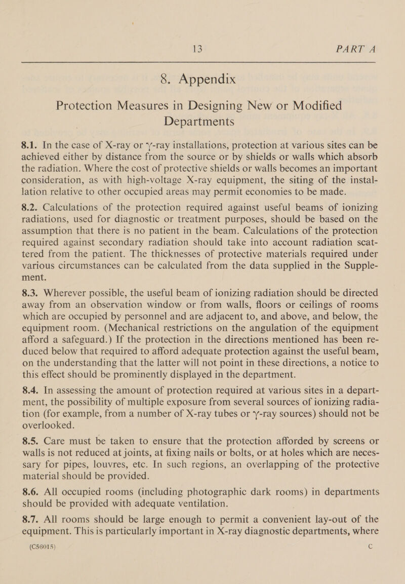 8. Appendix Protection Measures in Designing New or Modified Departments 8.1. In the case of X-ray or ‘Y-ray installations, protection at various sites can be achieved either by distance from the source or by shields or walls which absorb the radiation. Where the cost of protective shields or walls becomes an important consideration, as with high-voltage X-ray equipment, the siting of the instal- lation relative to other occupied areas may permit economies to be made. 8.2. Calculations of the protection required against useful beams of ionizing radiations, used for diagnostic or treatment purposes, should be based on the assumption that there is no patient in the beam. Calculations of the protection required against secondary radiation should take into account radiation scat- tered from the patient. The thicknesses of protective materials required under various circumstances can be calculated from the data supplied in the Supple- ment. 8.3. Wherever possible, the useful beam of ionizing radiation should be directed away from an observation window or from walls, floors or ceilings of rooms which are occupied by personnel and are adjacent to, and above, and below, the equipment room. (Mechanical restrictions on the angulation of the equipment afford a safeguard.) If the protection in the directions mentioned has been re- duced below that required to afford adequate protection against the useful beam, on the understanding that the latter will not point in these directions, a notice to this effect should be prominently displayed in the department. 8.4. In assessing the amount of protection required at various sites in a depart- ment, the possibility of multiple exposure from several sources of ionizing radia- tion (for example, from a number of X-ray tubes or Y-ray sources) should not be overlooked. 8.5. Care must be taken to ensure that the protection afforded by screens or walls is not reduced at joints, at fixing nails or bolts, or at holes which are neces- sary for pipes, louvres, etc. In such regions, an overlapping of the protective material should be provided. 8.6. All occupied rooms (including photographic dark rooms) in departments should be provided with adequate ventilation. 8.7. All rooms should be large enough to permit a convenient lay-out of the equipment. This is particularly important in X-ray diagnostic departments, where (C56015) Cc