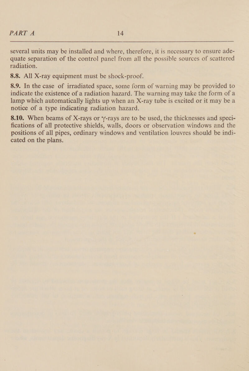several units may be installed and where, therefore, it is necessary to ensure ade- quate separation of the control panel from all the possible sources of scattered radiation. 8.8. All X-ray equipment must be shock-proof. 8.9. In the case of irradiated space, some form of warning may be provided to indicate the existence of a radiation hazard. The warning may take the form of a lamp which automatically lights up when an X-ray tube is excited or it may be a notice of a type indicating radiation hazard. 8.10. When beams of X-rays or ‘Y-rays are to be used, the thicknesses and speci- fications of all protective shields, walls, doors or observation windows and the positions of all pipes, ordinary windows and ventilation louvres should be indi- cated on the plans.