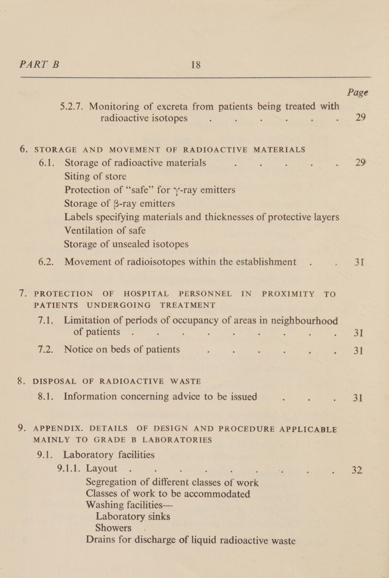 Page 5.2.7. Monitoring of excreta from patients being treated with radioactive isotopes ; g ; : ees, 6. STORAGE AND MOVEMENT OF RADIOACTIVE MATERIALS 6.1. Storage of radioactive materials : ‘ : ; ee ., Siting of store Protection of “safe” for ‘y-ray emitters Storage of B-ray emitters Labels specifying materials and thicknesses of protective layers Ventilation of safe Storage of unsealed isotopes 6.2. Movement of radioisotopes within the establishment. es | 7. PROTECTION OF HOSPITAL PERSONNEL IN PROXIMITY TO PATIENTS UNDERGOING TREATMENT 7.1. Limitation of periods of occupancy of areas in neighbourhood of patients . : ; : : : : : oe 7.2. Notice on beds of patients : : : : : ag NS 0 8. DISPOSAL OF RADIOACTIVE WASTE 8.1. Information concerning advice to be issued , F ee | 9. APPENDIX. DETAILS OF DESIGN AND PROCEDURE APPLICABLE MAINLY TO GRADE B LABORATORIES 9.1. Laboratory facilities 9.1.1. Layout . : : : j . , : Ries Segregation of different classes of work Classes of work to be accommodated Washing facilities— Laboratory sinks Showers Drains for discharge of liquid radioactive waste