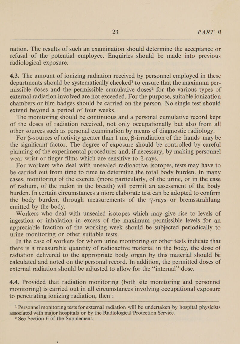 nation. The results of such an examination should determine the acceptance or refusal of the potential employee. Enquiries should be made into previous radiological exposure. 4.3. The amount of ionizing radiation received by personnel employed in these departments should be systematically checked! to ensure that the maximum per- missible doses and the permissible cumulative doses? for the various types of external radiation involved are not exceeded. For the purpose, suitable ionization chambers or film badges should be carried on the person. No single test should extend beyond a period of four weeks. The monitoring should be continuous and a personal cumulative record kept of the doses of radiation received, not only occupationally but also from all other sources such as personal examination by means of diagnostic radiology. For @-sources of activity greater than 1 mc, @-irradiation of the hands may be the significant factor. The degree of exposure should be controlled by careful planning of the experimental procedures and, if necessary, by making personnel wear wrist or finger films which are sensitive to 6-rays. | For workers who deal with unsealed radioactive isotopes, tests may have to be carried out from time to time to determine the total body burden. In many cases, monitoring of the excreta (more particularly, of the urine, or in the case of radium, of the radon in the breath) will permit an assessment of the body burden. In certain circumstances a more elaborate test can be adopted to confirm the body burden, through measurements of the ‘-rays or bremsstrahlung emitted by the body. Workers who deal with unsealed isotopes which may give rise to levels of ingestion or inhalation in excess of the maximum permissible levels for an appreciable fraction of the working week should be subjected periodically to urine monitoring or other suitable tests. In the case of workers for whom urine monitoring or other tests indicate that there is a measurable quantity of radioactive material in the body, the dose of radiation delivered to the appropriate body organ by this material should be calculated and noted on the personal record. In addition, the permitted doses of external radiation should be adjusted to allow for the “‘internal’’ dose. 4.4. Provided that radiation monitoring (both site monitoring and personnel monitoring) is carried out in all circumstances involving occupational exposure to penetrating ionizing radiation, then :  1 Personnel monitoring tests for external radiation will be undertaken by hospital physicists associated with major hospitals or by the Radiological Protection Service. 2 See Section 6 of the Supplement.