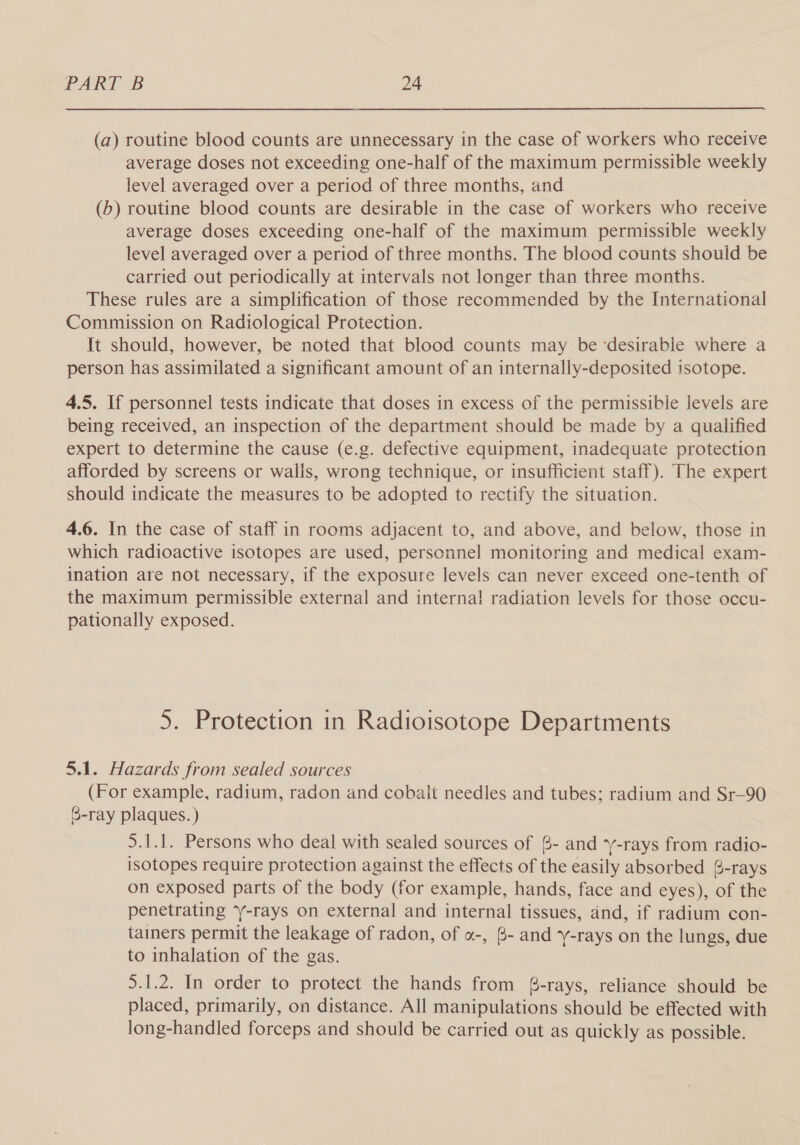 (a) routine blood counts are unnecessary in the case of workers who receive average doses not exceeding one-half of the maximum permissible weekly level averaged over a period of three months, and (b) routine blood counts are desirable in the case of workers who receive average doses exceeding one-half of the maximum permissible weekly level averaged over a period of three months. The blood counts should be carried out periodically at intervals not longer than three months. These rules are a simplification of those recommended by the International Commission on Radiological Protection. It should, however, be noted that blood counts may be ‘desirable where a person has assimilated a significant amount of an internally-deposited isotope. 4.5. If personnel tests indicate that doses in excess of the permissible levels are being received, an inspection of the department should be made by a qualified expert to determine the cause (e.g. defective equipment, inadequate protection afforded by screens or walis, wrong technique, or insufficient staff). The expert should indicate the measures to be adopted to rectify the situation. 4.6. In the case of staff in rooms adjacent to, and above, and below, those in which radioactive isotopes are used, personnel monitoring and medical exam- ination are not necessary, if the exposure levels can never exceed one-tenth of the maximum permissible external and interna! radiation levels for those occu- pationally exposed. 5. Protection in Radioisotope Departments 5.1. Hazards from sealed sources (For example, radium, radon and cobalt needles and tubes; radium and Sr—-90 6-ray plaques. ) 5.1.1. Persons who deal with sealed sources of 8- and y-rays from radio- isotopes require protection against the effects of the easily absorbed 8-rays on exposed parts of the body (for example, hands, face and eyes), of the penetrating -rays on external and internal tissues, and, if radium con- tainers permit the leakage of radon, of «-, 6- and y-rays on the lungs, due to inhalation of the gas. 5.1.2. In order to protect the hands from 8-rays, reliance should be placed, primarily, on distance. All manipulations should be effected with long-handled forceps and should be carried out as quickly as possible.