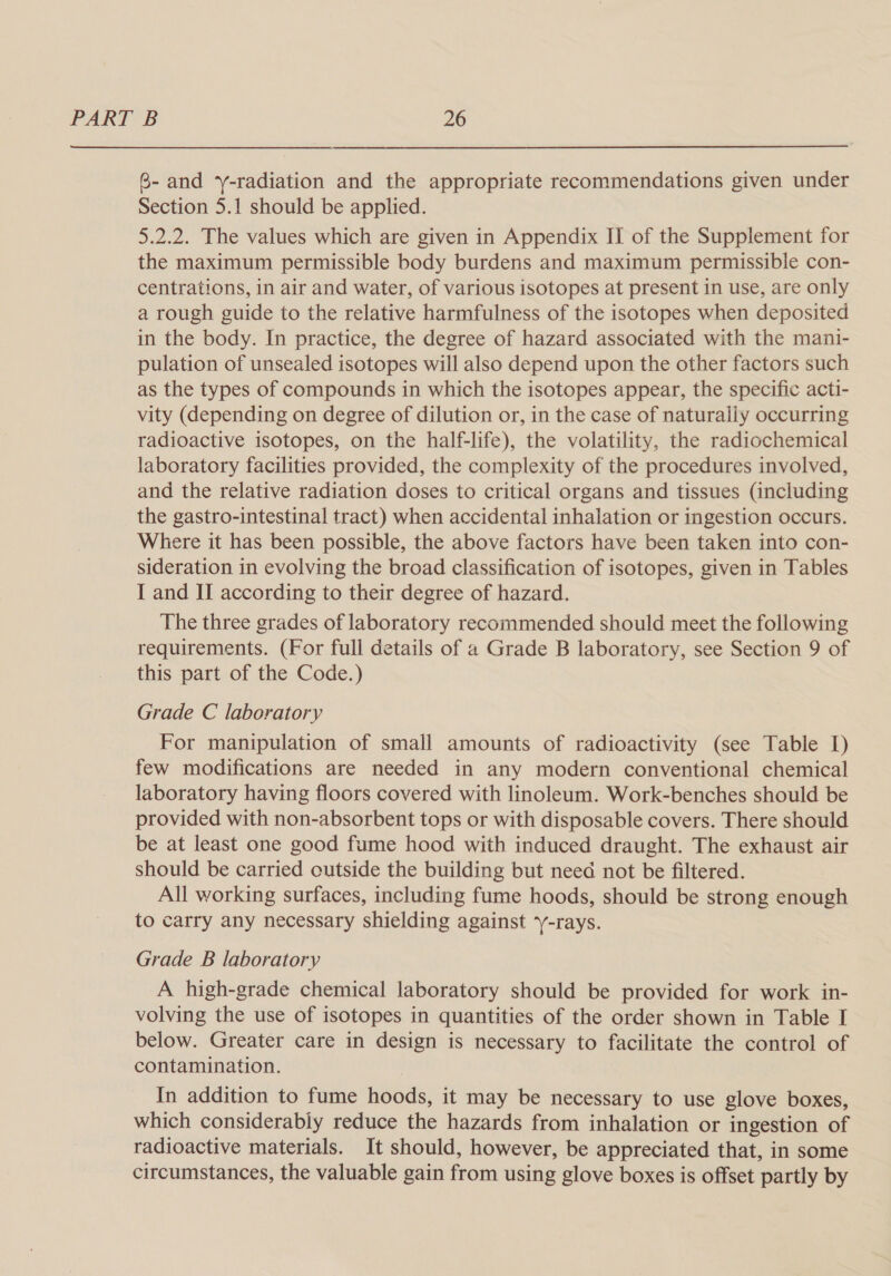 G- and y-radiation and the appropriate recommendations given under Section 5.1 should be applied. 5.2.2. The values which are given in Appendix II of the Supplement for the maximum permissible body burdens and maximum permissible con- centrations, in air and water, of various isotopes at present in use, are only a rough guide to the relative harmfulness of the isotopes when deposited in the body. In practice, the degree of hazard associated with the mani- pulation of unsealed isotopes will also depend upon the other factors such as the types of compounds in which the isotopes appear, the specific acti- vity (depending on degree of dilution or, in the case of naturally occurring radioactive isotopes, on the half-life), the volatility, the radiochemical laboratory facilities provided, the complexity of the procedures involved, and the relative radiation doses to critical organs and tissues (including the gastro-intestinal tract) when accidental inhalation or ingestion occurs. Where it has been possible, the above factors have been taken into con- sideration in evolving the broad classification of isotopes, given in Tables I and II according to their degree of hazard. The three grades of laboratory recommended should meet the following requirements. (For full details of a Grade B laboratory, see Section 9 of this part of the Code.) Grade C laboratory For manipulation of small amounts of radioactivity (see Table I) few modifications are needed in any modern conventional chemical laboratory having floors covered with linoleum. Work-benches should be provided with non-absorbent tops or with disposable covers. There should be at least one good fume hood with induced draught. The exhaust air should be carried outside the building but need not be filtered. All working surfaces, including fume hoods, should be strong enough to carry any necessary shielding against y-rays. Grade B laboratory A high-grade chemical laboratory should be provided for work in- volving the use of isotopes in quantities of the order shown in Table I below. Greater care in design is necessary to facilitate the control of contamination. In addition to fume hoods, it may be necessary to use glove boxes, which considerably reduce the hazards from inhalation or ingestion of radioactive materials. It should, however, be appreciated that, in some circumstances, the valuable gain from using glove boxes is offset partly by