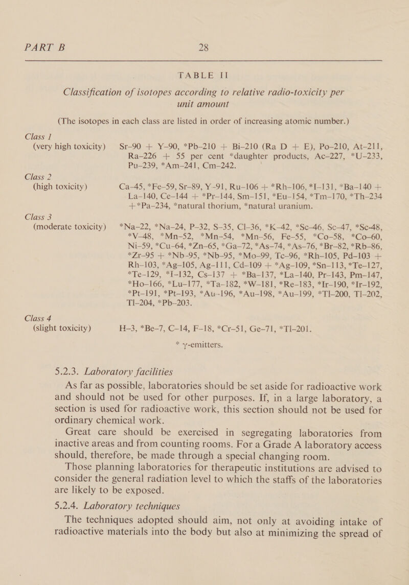 Class 1 Classification of isotopes according to relative radio-toxicity per unit amount (The isotopes in each class are listed in order of increasing atomic number.) Ra-226 + 55 per cent *daughter products, Ac—227, *U-233, Pu—239, *Am—241, Cm-242. ; Class 2 (high toxicity) Ca-45, *Fe—-59, Sr-89, Y-91, Ru-106 + *Rh—106, *I-131, *Ba—140 + La-140, Ce-144 + *Pr—144, Sm-151, *Eu-154, *Tm-170, *Th—234 +*Pa—234, *natural thorium, *natura! uranium. Class 3 Class 4 *V—-48, *Mn-52, *Mn-54, *Mn-56, Fe-55, *Co-58, *Co-60, Ni-59, *Cu-64, *Zn-65, *Ga-—72, *As—74, *As—76, *Br-82, *Rb-86, *Zr—-95 + *Nb-95, *Nb-95, *Mo-99, Tc-96, *Rh-105, Pd-103 + Rh-103, *Ag—105, Ag-111, Cd-109 + *Ag—109, *Sn—113, *Te—127, *Te-129, *I-132, Cs-137 + *Ba-137, *La-140, Pr-143, Pm—147, *Ho-166, *Lu-177, *Ta—182, *W-181, *Re-183, *Ir—190, *Ir—192, *Pt-191, *Pt—-193, *Au-196, *Au-198, *Au—199, *TI-200, TI-202, T1I-204, *Pb-—203. * -emitters. 5.2.3. Laboratory facilities As far as possible, laboratories should be set aside for radioactive work and should not be used for other purposes. If, in a large laboratory, a section is used for radioactive work, this section should not be used for ordinary chemical work. Great care should be exercised in segregating laboratories from inactive areas and from counting rooms. For a Grade A laboratory access should, therefore, be made through a special changing room. Those planning laboratories for therapeutic institutions are advised to consider the general radiation level to which the staffs of the laboratories are likely to be exposed. 5.2.4. Laboratory techniques The techniques adopted should aim, not only at avoiding intake of radioactive materials into the body but also at minimizing the spread of