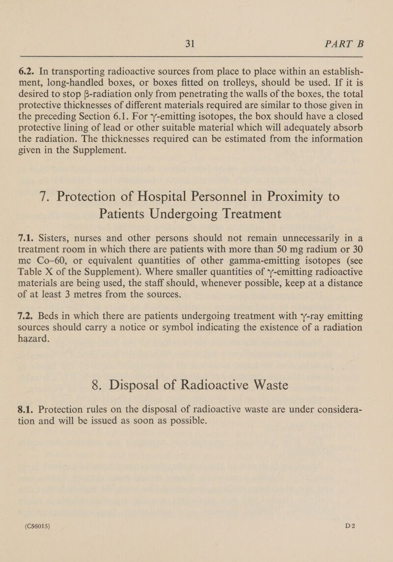 6.2. In transporting radioactive sources from place to place within an establish- ment, long-handled boxes, or boxes fitted on trolleys, should be used. If it is desired to stop @-radiation only from penetrating the walls of the boxes, the total protective thicknesses of different materials required are similar to those given in the preceding Section 6.1. For -emitting isotopes, the box should have a closed protective lining of lead or other suitable material which will adequately absorb the radiation. The thicknesses required can be estimated from the information given in the Supplement. 7. Protection of Hospital Personnel in Proximity to Patients Undergoing Treatment 7.1. Sisters, nurses and other persons should not remain unnecessarily in a treatment room in which there are patients with more than 50 mg radium or 30 mc Co-60, or equivalent quantities of other gamma-emitting isotopes (see Table X of the Supplement). Where smaller quantities of 7y-emitting radioactive materials are being used, the staff should, whenever possible, keep at a distance of at least 3 metres from the sources. 7.2. Beds in which there are patients undergoing treatment with y-ray emitting sources should carry a notice or symbol indicating the existence of a radiation hazard. 8. Disposal of Radioactive Waste 8.1. Protection rules on the disposal of radioactive waste are under considera- tion and will be issued as soon as possible.