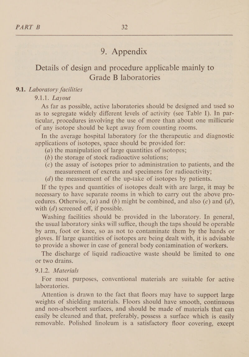 9. Appendix Details of design and procedure applicable mainly to Grade B laboratories 9.1. Laboratory facilities 9.1.1. Layout As far as possible, active laboratories should be designed and used so as to segregate widely different levels of activity (see Table I). In par- ticular, procedures involving the use of more than about one millicurie of any isotope should be kept away from counting rooms. In the average hospital laboratory for the therapeutic and diagnostic applications of isotopes, space should be provided for: (a) the manipulation of large quantities of isotopes; (b) the storage of stock radioactive solutions; (c) the assay of isotopes prior to administration to patients, and the measurement of excreta and specimens for radioactivity; (d) the measurement of the up-take of isotopes by patients. If the types and quantities of isotopes dealt with are large, it may be necessary to have separate rooms in which to carry out the above pro- cedures. Otherwise, (a) and (6) might be combined, and also (c) and (d), with (d) screened off, if possible. Washing facilities should be provided in the laboratory. In general, the usual laboratory sinks will suffice, though the taps should be operable by arm, foot or knee, so as not to contaminate them by the hands or gloves. If large quantities of isotopes are being dealt with, it is advisable to provide a shower in case of general body contamination of workers. The discharge of liquid radioactive waste should be limited to one or two drains. 9.1.2. Materials For most purposes, conventional materials are suitable for active laboratories. . Attention is drawn to the fact that floors may have to support large weights of shielding materials. Floors should have smooth, continuous and non-absorbent surfaces, and should be made of materials that can easily be cleaned and that, preferably, possess a surface which is easily removable. Polished linoleum is a satisfactory floor covering, except