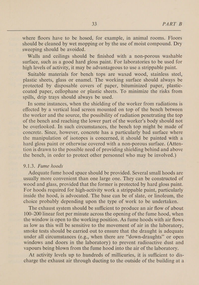 where floors have to be hosed, for example, in animal rooms. Floors should be cleaned by wet mopping or by the use of moist compound. Dry sweeping should be avoided. Walls and ceilings should be finished with a non-porous washable surface, such as a good hard gloss paint. For laboratories to be used for high levels of activity, it may be advantageous to use a strippable paint. Suitable materials for bench tops are waxed wood, stainless steel, plastic sheets, glass or enamel. The working surface should always be protected by disposable covers of paper, bituminized paper, plastic- coated paper, cellophane or plastic sheets. To minimize the risks from spills, drip trays should always be used. In some instances, when the shielding of the worker from radiations is effected by a vertical lead screen mounted on top of the bench between the worker and the source, the possibility of radiation penetrating the top of the bench and reaching the lower part of the worker’s body should not be overlooked. In such circumstances, the bench top might be made of concrete. Since, however, concrete has a particularly bad surface where the manipulation of isotopes is concerned, it should be painted with a hard gloss paint or otherwise covered with a non-porous surface. (Atten- tion is drawn to the possible need of providing shielding behind and above the bench, in order to protect other personnel who may be involved.) 9.1.3. Fume hoods Adequate fume hood space should be provided. Several small hoods are usually more convenient than one large one. They can be constructed of wood and glass, provided that the former is protected by hard gloss paint. For hoods required for high-activity work a strippable paint, particularly inside the hood, is advocated. The base can be of slate, or linoleum, the choice probably depending upon the type of work to be undertaken. The exhaust system should be sufficient to produce an air flow of about 100-200 linear feet per minute across the opening of the fume hood, when the window is open to the working position. As fume hoods with air flows as low as this will be sensitive to the movement of air in the laboratory, smoke tests should be carried out to ensure that the draught is adequate under all circumstances (e.g., when there are ““down-draughts” or open windows and doors in the laboratory) to prevent radioactive dust and vapours being blown from the fume hood into the air of the laboratory. At activity levels up to hundreds of millicuries, it is sufficient to dis- charge the exhaust air through ducting to the outside of the building at a