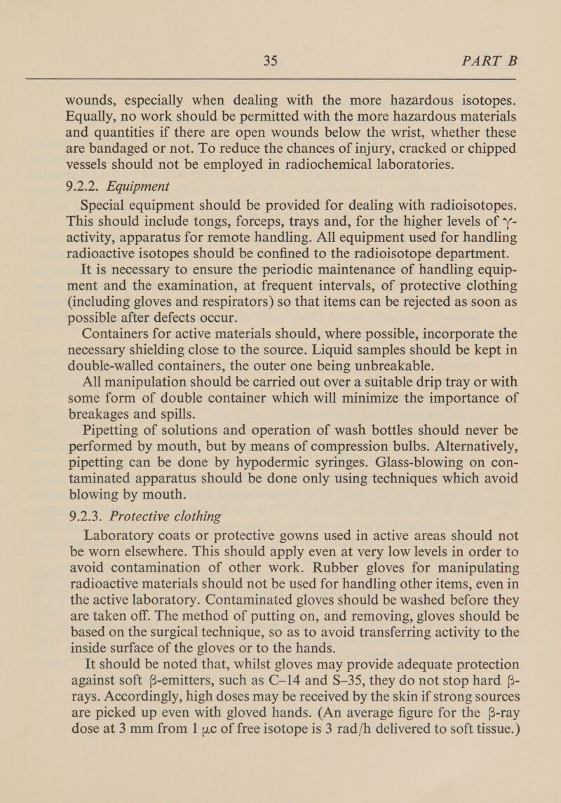 wounds, especially when dealing with the more hazardous isotopes. Equally, no work should be permitted with the more hazardous materials and quantities if there are open wounds below the wrist, whether these are bandaged or not. To reduce the chances of injury, cracked or chipped vessels should not be employed in radiochemical laboratories. 9.2.2. Equipment Special equipment should be provided for dealing with radioisotopes. This should include tongs, forceps, trays and, for the higher levels of ‘- activity, apparatus for remote handling. All equipment used for handling radioactive isotopes should be confined to the radioisotope department. It is necessary to ensure the periodic maintenance of handling equip- ment and the examination, at frequent intervals, of protective clothing (including gloves and respirators) so that items can be rejected as soon as possible after defects occur. Containers for active materials should, where possible, incorporate the necessary shielding close to the source. Liquid samples should be kept in double-walled containers, the outer one being unbreakable. All manipulation should be carried out over a suitable drip tray or with some form of double container which will minimize the importance of breakages and spills. Pipetting of solutions and operation of wash bottles should never be performed by mouth, but by means of compression bulbs. Alternatively, pipetting can be done by hypodermic syringes. Glass-blowing on con- taminated apparatus should be done only using techniques which avoid blowing by mouth. 9.2.3. Protective clothing Laboratory coats or protective gowns used in active areas should not be worn elsewhere. This should apply even at very low levels in order to avoid contamination of other work. Rubber gloves for manipulating radioactive materials should not be used for handling other items, even in the active laboratory. Contaminated gloves should be washed before they are taken off. The method of putting on, and removing, gloves should be based on the surgical technique, so as to avoid transferring activity to the inside surface of the gloves or to the hands. It should be noted that, whilst gloves may provide adequate protection against soft B-emitters, such as C—14 and S—35, they do not stop hard 6- rays. Accordingly, high doses may be received by the skin if strong sources are picked up even with gloved hands. (An average figure for the B-ray dose at 3 mm from 1 uc of free isotope is 3 rad/h delivered to soft tissue.)