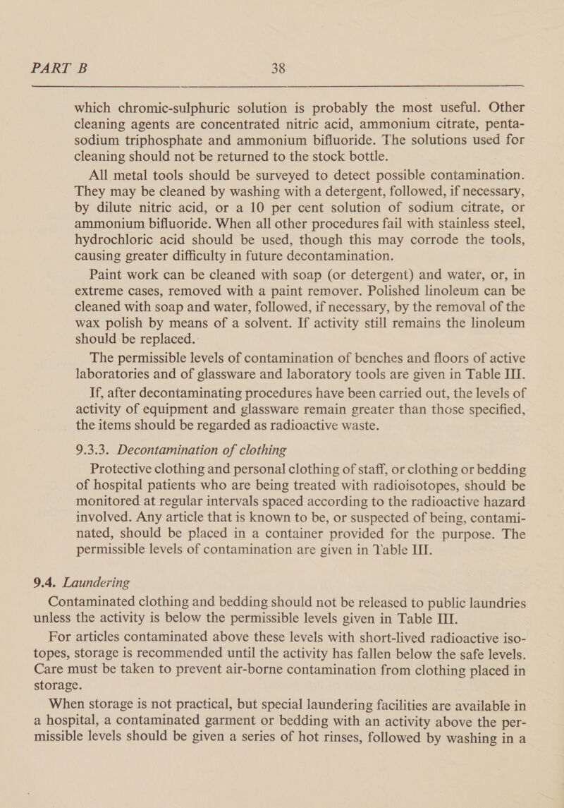 which chromic-sulphuric solution is probably the most useful. Other cleaning agents are concentrated nitric acid, ammonium citrate, penta- sodium triphosphate and ammonium bifluoride. The solutions used for cleaning should not be returned to the stock bottle. All metal tools should be surveyed to detect possible contamination. They may be cleaned by washing with a detergent, followed, if necessary, by dilute nitric acid, or a 10 per cent solution of sodium citrate, or ammonium bifluoride. When all other procedures fail with stainless steel, hydrochloric acid should be used, though this may corrode the tools, causing greater difficulty in future decontamination. Paint work can be cleaned with soap (or detergent) and water, or, in extreme cases, removed with a paint remover. Polished linoleum can be cleaned with soap and water, followed, if necessary, by the removal of the wax polish by means of a solvent. If activity still remains the linoleum should be replaced. The permissible levels of contamination of benches and floors of active laboratories and of glassware and laboratory tools are given in Table III. If, after decontaminating procedures have been carried out, the levels of activity of equipment and glassware remain greater than those specified, the items should be regarded as radioactive waste. 9.3.3. Decontamination of clothing Protective clothing and personal clothing of staff, or clothing or bedding of hospital patients who are being treated with radioisotopes, should be monitored at regular intervals spaced according to the radioactive hazard involved. Any article that is known to be, or suspected of being, contami- nated, should be placed in a container provided for the purpose. The permissible levels of contamination are given in Table III. 9.4. Laundering Contaminated clothing and bedding should not be released to public laundries unless the activity is below the permissible levels given in Table III. For articles contaminated above these levels with short-lived radioactive iso- topes, storage is recommended until the activity has fallen below the safe levels. Care must be taken to prevent air-borne contamination from clothing placed in storage. When storage is not practical, but special laundering facilities are available in a hospital, a contaminated garment or bedding with an activity above the per- missible levels should be given a series of hot rinses, followed by washing in a